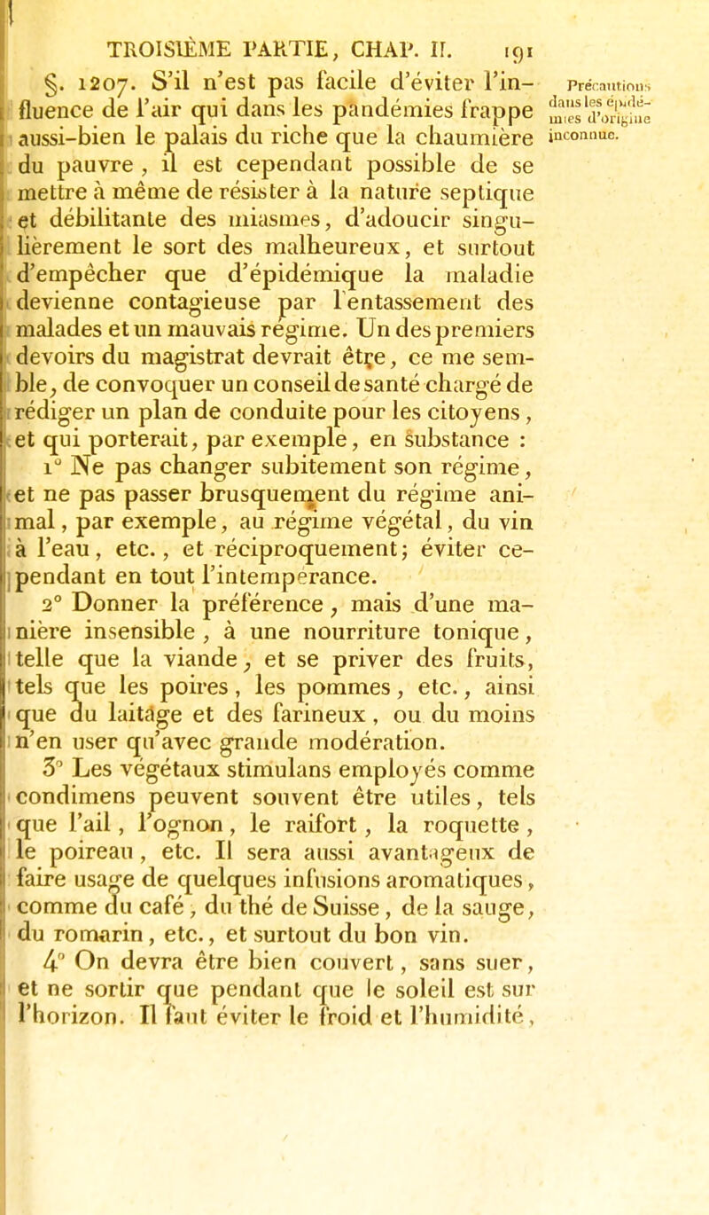 TROISIÈME PARTIE, CHAP. IL igi j §. 1207. ^'^^ n'est pas facile d'éviter Fin- précamious Ifluence de l'air qui dans les pandémies frappe ^1 dwSe j aussi-bien le palais du riche que la chaumière inconnue, c du pauvre , il est cependant possible de se . mettre à même de résister à la nature septique e^t débilitante des miasmes, d'adoucir singu- ' lièrement le sort des malheureux, et surtout * d'empêcher que d'épidémique la maladie devienne contagieuse par fentassement des malades et un mauvais régime. Un des premiers j devoirs du magistrat devrait êtçe, ce me sem- ble^ de convoquer un conseil de santé chargé de rédiger un plan de conduite pour les citoyens, ! et qui porterait, par exemple, en substance : 1 Ne pas changer subitement son régime, I et ne pas passer brusqueoient du régime ani- mal , par exemple, au régime végétal, du vin à l'eau, etc., et réciproquement; éviter ce- < pendant en tout l'intempérance. 2° Donner la préférence, mais d'une ma- nière insensible , à une nourriture tonique, telle que la viande ^ et se priver des fruits, tels que les poires, les pommes, etc., ainsi I que du laitdge et des farineux, ou du moins m'en user qu'avec grande modération. 5 Les végétaux stimulans employés comme icondimens peuvent souvent être utiles, tels ique l'ail, l'ognon, le raifort, la roquette, le poireau , etc. Il sera aussi avant igeux de : faire usage de quelques infusions aromatiques, < comme du café, du thé de Suisse, de la sauge, ■ du romarin, etc., et surtout du bon vin. 4 On devra être bien couvert, sans suer, et ne sortir que pendant que le soleil est sur l'horizon. Il faut éviter le froid et l'humidité,