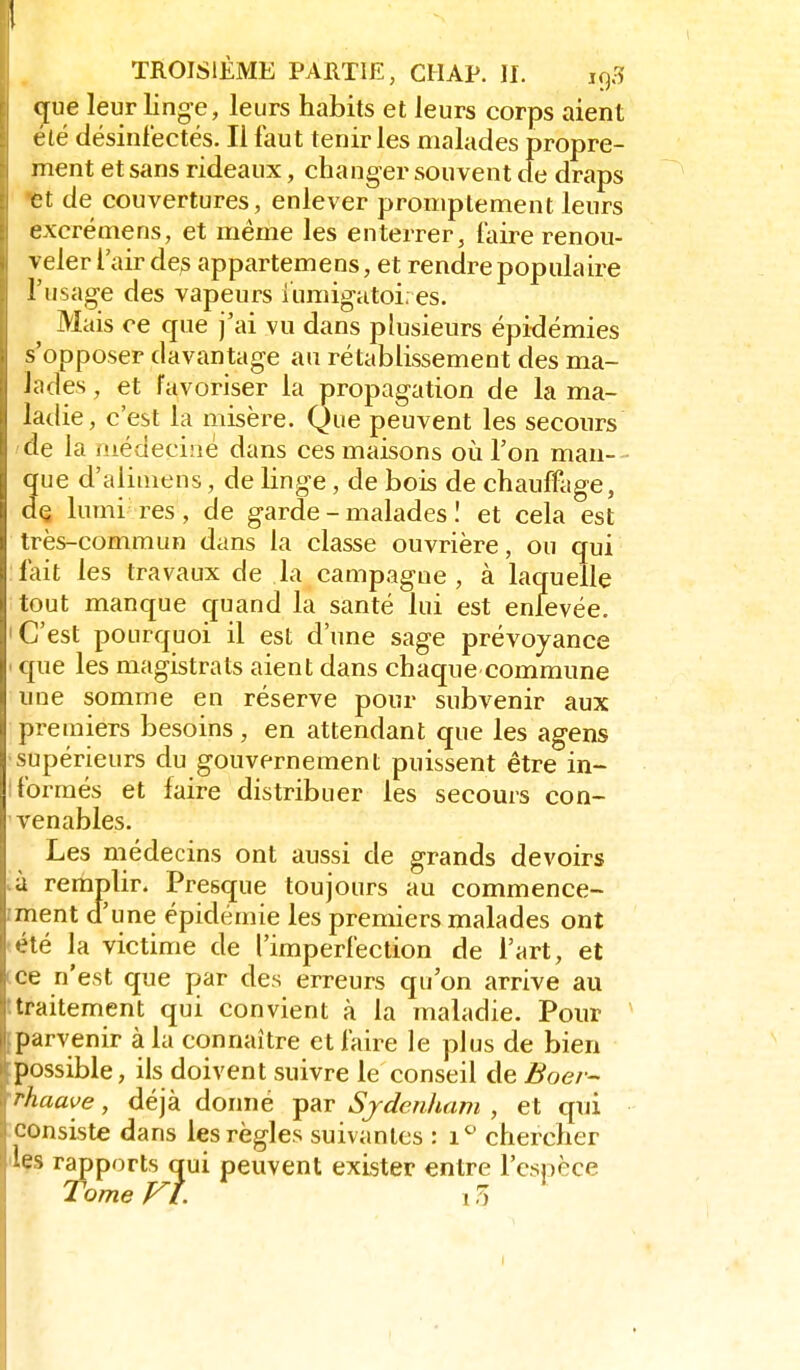 c[ue leur linge, leurs habits et leurs corps aient été désinfectés. Il faut tenir les malades propre- ment et sans rideaux, changer souvent de draps et de couvertures, enlever promptement leurs excrémens, et même les enterrer, faire renou- veler l'air des appartemens, et rendre populaire l'usage des vapeurs iumigatoi; es. Mais ce que j'ai vu dans plusieurs épidémies s'opposer davantage au rétablissement des ma- lades , et favoriser la propagation de la ma- ladie, c'est la misère. Que peuvent les secours de la médeciaé dans ces maisons où l'on man-- que d'alimens, de linge , de bois de chauffage, dQ lumi res, de garde - malades ! et cela est très-commun dans la classe ouvrière, ou qui fait les travaux de la campagne, à laquelle tout manque quand la santé lui est enlevée. 'C'est pourquoi il est d'une sage prévoyance > que les magistrats aient dans chaque commune une somme en réserve pour subvenir aux premiers besoins , en attendant que les agens •supérieurs du gouvernement puissent être in- 1 formés et faire distribuer les secours con- venables. Les médecins ont aussi de grands devoirs và remplir. Presque toujours au commence- !ment d'une épidémie les premiers malades ont 'été la victime de l'imperfection de l'art, et tce n'est que par des erreurs qu'on arrive au ttraitement qui convient à la maladie. Pour (parvenir à la connaître et faire le plus de bien possible, ils doivent suivre le conseil de Boer- •rhaave, déjà donné par Sjdenham , et qui consiste dans les règles suivantes : i*^ chercher 'les rapports qui peuvent exister entre l'espèce