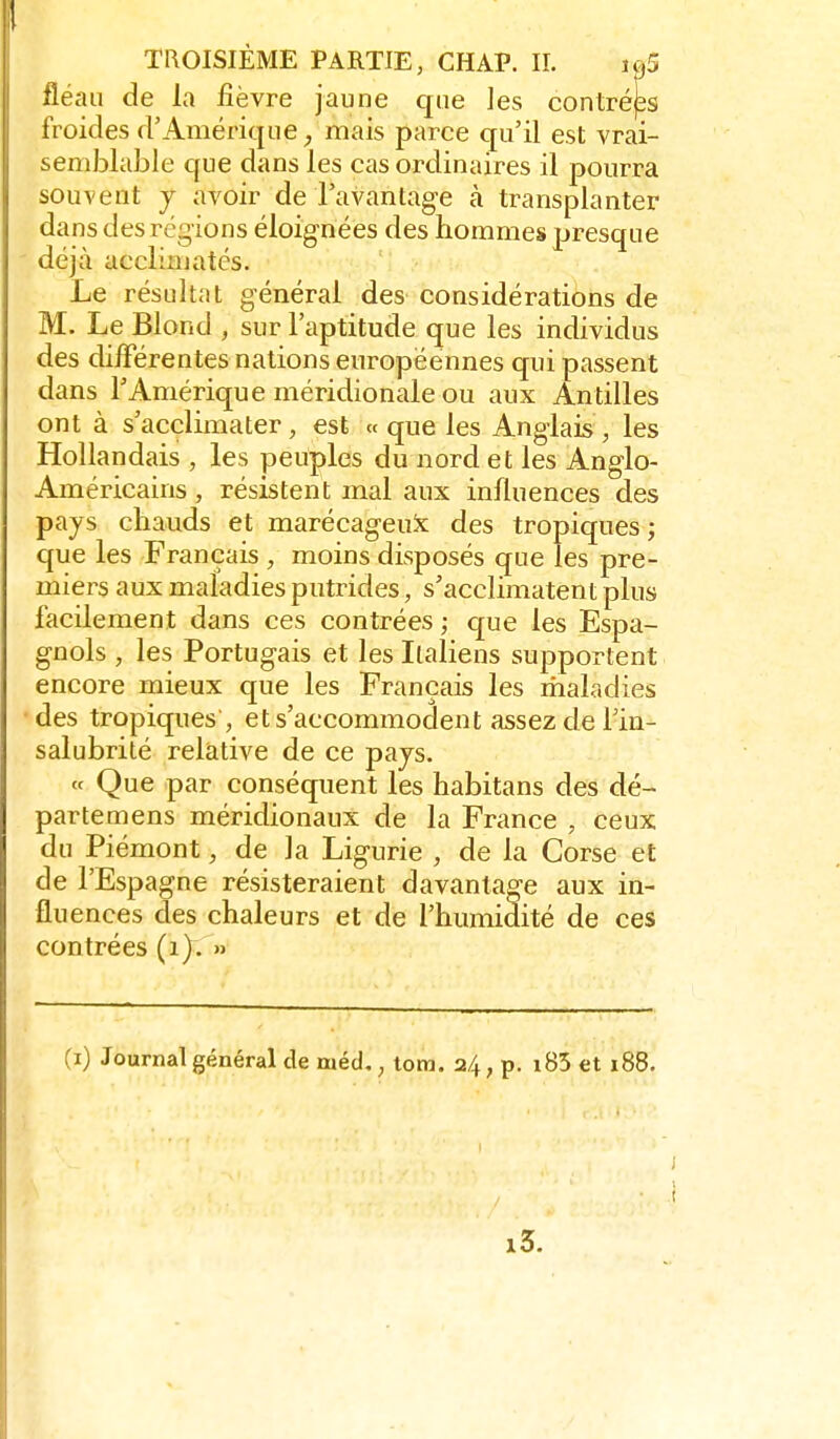 fléau de la fièvre jaune que les contréps froides d'Amérique ^ mais parce qu'il est vrai- semblable que dans les cas ordinaires il pourra souvent y avoir de l'avantage à transplanter dans des régions éloignées des hommes presque déjà acclimatés. Le résultat général des considérations de M. Le Blond , sur l'aptitude que les individus des différentes nations européennes qui passent dans l'Amérique méridionale ou aux Antilles ont à s'acclimater, est « que les Anglais, les Hollandais , les peuples du nord et les Anglo- Américains , résistent mal aux influences des pays chauds et marécageux des tropiques; que les Français , moins disposés que les pre- miers aux maladies putrides, s'acclimatent plus facilement dans ces contrées ; c£ue les Espa- gnols , les Portugais et les Italiens supportent encore mieux que les Français les maladies des tropiques , et s'accommodent assez de Tin- salubrité relative de ce pays. « Que par conséquent les habitans des dé- partemens méridionaux de la France , ceux du Piémont, de la Ligurie , de la Corse et de l'Espagne résisteraient davantage aux in- fluences des chaleurs et de l'humidité de ces contrées (i). » (i) Journal général de méd,, tom. 24, p. i85 et 188.