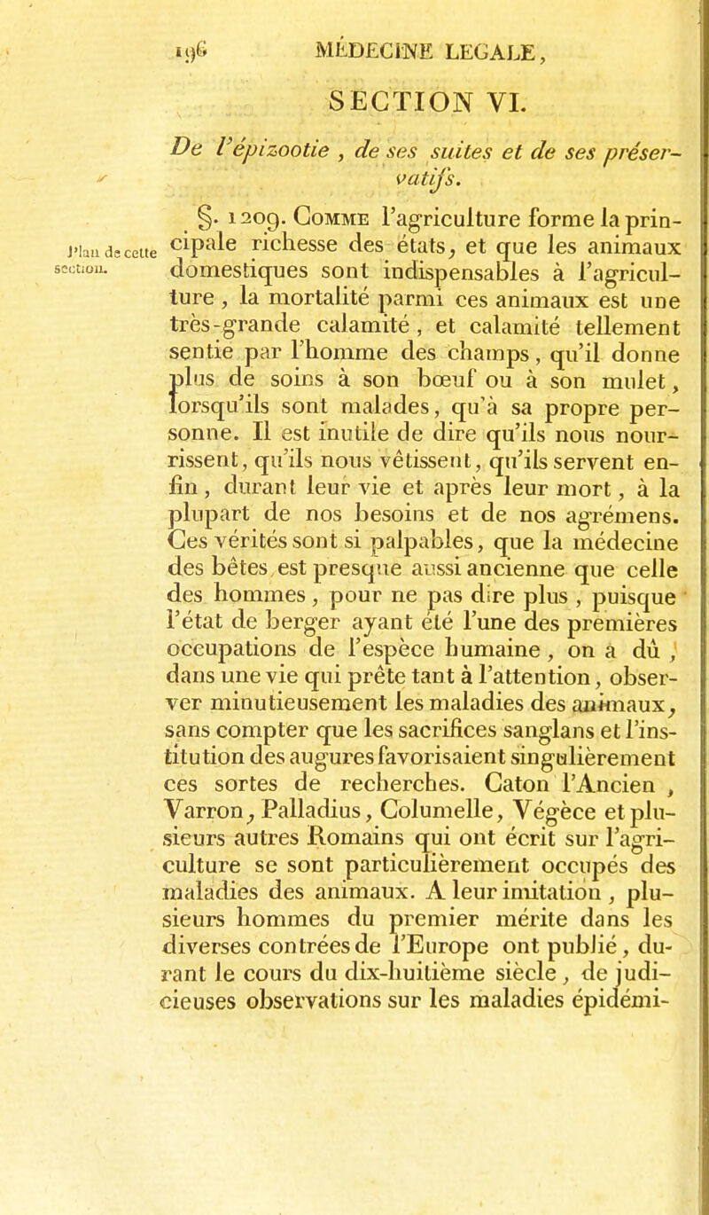 SECTION VI. De Vépizootie , de ses suites et de ses préser- vatifs. §. i2og. Gomme l'agriculture forme la prin- cipale richesse des états^ et que les animaux domestiques sont indispensables à l'agricul- ture , la mortalité parmi ces animaux est une très-grande calamité , et calamité tellement sentie par l'homme des champs, qu'il donne Î)lus de soins à son bœuf ou à son mulet, orsqu'ils sont malades, qu'à sa propre per- sonne. Il est inutile de dire qu'ils nous nour- rissent, qu'ils nous vêtissent, qu'ils servent en- fin , durant leur vie et après leur mort, à la plupart de nos besoins et de nos agrémens. Ces vérités sont si palpables, que la médecine des bêtes, est presque aussi ancienne que celle des hommes, pour ne pas dire plus , puisque l'état de berger ayant été l'une des premières occupations de l'espèce humaine, on a dù , dans une vie qui prête tant à l'attention, obser- ver minutieusement les maladies des animaux^ sans compter que les sacrifices sanglans et l'ins- titution des augures favorisaient singulièrement ces sortes de recherches. Gaton l'Ancien , Varron^ Palladius, Golumelle, Végèce et plu- sieurs autres Romains qui ont écrit sur l'agri- culture se sont particulièrement occupés des maladies des animaux, A leur imitation , plu- sieurs hommes du premier mérite dans les diverses contrées de l'Europe ont pubJié, du- rant le cours du dix-huitième siècle, de judi- cieuses observations sur les maladies épidémi-