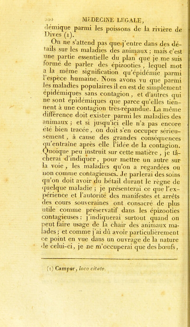 flémique parmi les poissons de la rivière de Dives (i). On ne s'attend pas que j'entre dans des dé- tails sur les maladies des animaux ; mais c'est une jjartie essentielle du plan que je me suis formé de parler des épizooties , lequel mot a la même signification qu'épidémie parmi l'espèce humaine. Nous avons vu que parmi les maladies populaires il en est de simplement epidémiques sans contagion, et d'autres qui ne sont épidémiques que parce qu'elles tien- nent à une contagion très-répandue. La même différence doit exister parmi les maladies des animaux ; et si jusqu'ici elle n'a pas encore été bien tracéeon doit s'en occuper sérieu- sement , à cause des grandes conséquences qu'entraîne après elle l'idée de la contagion. Quoique peu instruit sur cette matière , je tâ- cherai d'indiquer, pour mettre un autre sur la voie, les maladies qu'on a regardées ou non comnie contagieuses. Je parlerai des soins qu'on doit avoir du bétail durant le règne de quelque maladie ; je présenterai ce que l'ex- périence et l'autorité des maniléstes et arrêts des cours souveraines ont consacré de plus utile comme préservatif dans les épizooties contagieuses; j'indiquerai surtout quand on peut faire usage de la chair des animaux ma- lades ; et comme j'ai dû avoir particulièrement ce point en vue dans un ouvrage de la nature de celui-ci, je ne m'occuperai que des bœufs, (i) Camper, loco citalo.