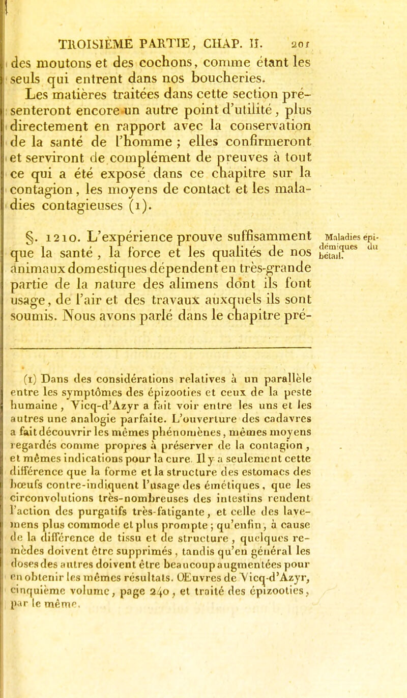 1 TROISIÈME PARTIE, CHAP. lî. 20/ I des moutons et des cochons, comme étant les seuls qui entrent dans nos boucheries. Les matières traitées dans cette section pré- isenteront encore-un autre point d'utilité, plus I directement en rapport avec la conservation ' de la santé de l'homme ; elles confirmeront let serviront de complément de preuves à tout ce qui a été exposé dans ce chapitre sur la contagion, les moyens de contact et les mala- dies contagieuses (1). §. 1210. L'expérience prouve suffisamment Maladies épi- que la santé , la force et les qualités de nos bétaiiT^*  animaux domestiques dépendent en très-grande partie de la nature des alimens dont ils font usage, de l'air et des travaux auxquels ils sont soumis. Nous avons parlé dans le chapitre pré- Ci) Dans des considérations relatives à un parallèle entre les symptômes des épizooties et ceux de la peste humaine, Vicq-d'Azyr a fait voir entre les uns et les autres une analogie parfaite. L'ouverture des cadavres a fait découvrir les mêmes phénomènes, mêmes moyens regardés comme propres à préserver de la contagion, et mêmes indications pour la cure Hy a seulement cette différence que la forme et la structure des estomacs des bœufs contre-indiquent l'usage des émétiques, que les circonvolutions très-nombreuses des intestins rendent l'action des purgatifs très-fatigante, et celle des laye- mens plus commode et plus prompte ; qu'enfin, à cause de la différence de tissu et de structure , quelques re- rtaèdes doivent être supprimés , tandis qu'eu général les dosesdes autres doivent être beaucoupaugmentées pour en obtenir les mêmes résultais. OEuvres de A'icq-d'Azyr, cinquième volume, page 240, et traité des épizooties, par le même.