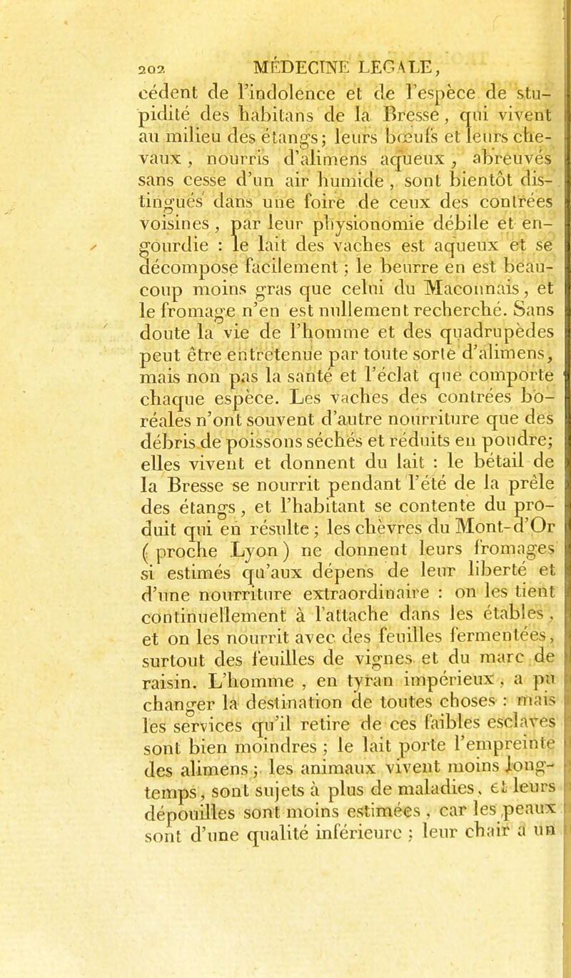 cèdent de l'indolence et de l'espèce de stu- ; pidité des habitans de la Bresse, qili vivent an milieu des étangs; leurs bœufs et leurs che- vaux , nourris d'alimens aqueux, abreuvés sans cesse d'un air humide, sont bientôt dis-.l tingués dans une foire de ceux des contrées voisines, par leur physionomie débile et en- | gourdie : le lait des vaches est aqueux et se | décompose facilement ; le beurre en est beau- coup moins gras que celui du Maçonnais, et le fromage n'en est nullement recherché. Sans doute la vie de l'homme et des quadrupèdes j; peut être entretenue par toute sorie d'alimens, mais non pas la santé et l'éclat que comporte chaque espèce. Les vaches des contrées bo- réales n'ont souvent d'autre nourriture que des débris de poissons séchés et réduits eu poudre; elles vivent et donnent du lait : le bétail de la Bresse se nourrit pendant l'été de la prêle des étangs, et l'habitant se contente du pro- ,1 duit qui en résulte; les chèvres du Mont-d'Or i< ( proche Lyon ) ne donnent leurs fromages si estimés qu'aux dépens de leur liberté et d'une nourriture extraordinaire : on les tient continuellement à l'attache dans les étables, et on les nourrit avec des feuilles fermentées, surtout des feuilles de vignes et du marc de raisin. L'homme , en tyran impérieux , a pu changer la destination de toutes choses : mais les services qu'il retire de ces faibles eschwes sont bien moindres ; le lait porte l'enipreinte des alimens ; les animaux vivent moins long- temps , sont sujets à plus de maladies , et leurs dépouilles sont moins estimées , car les,peaux sont d'une qualité inférieure ; leur chair a un ,