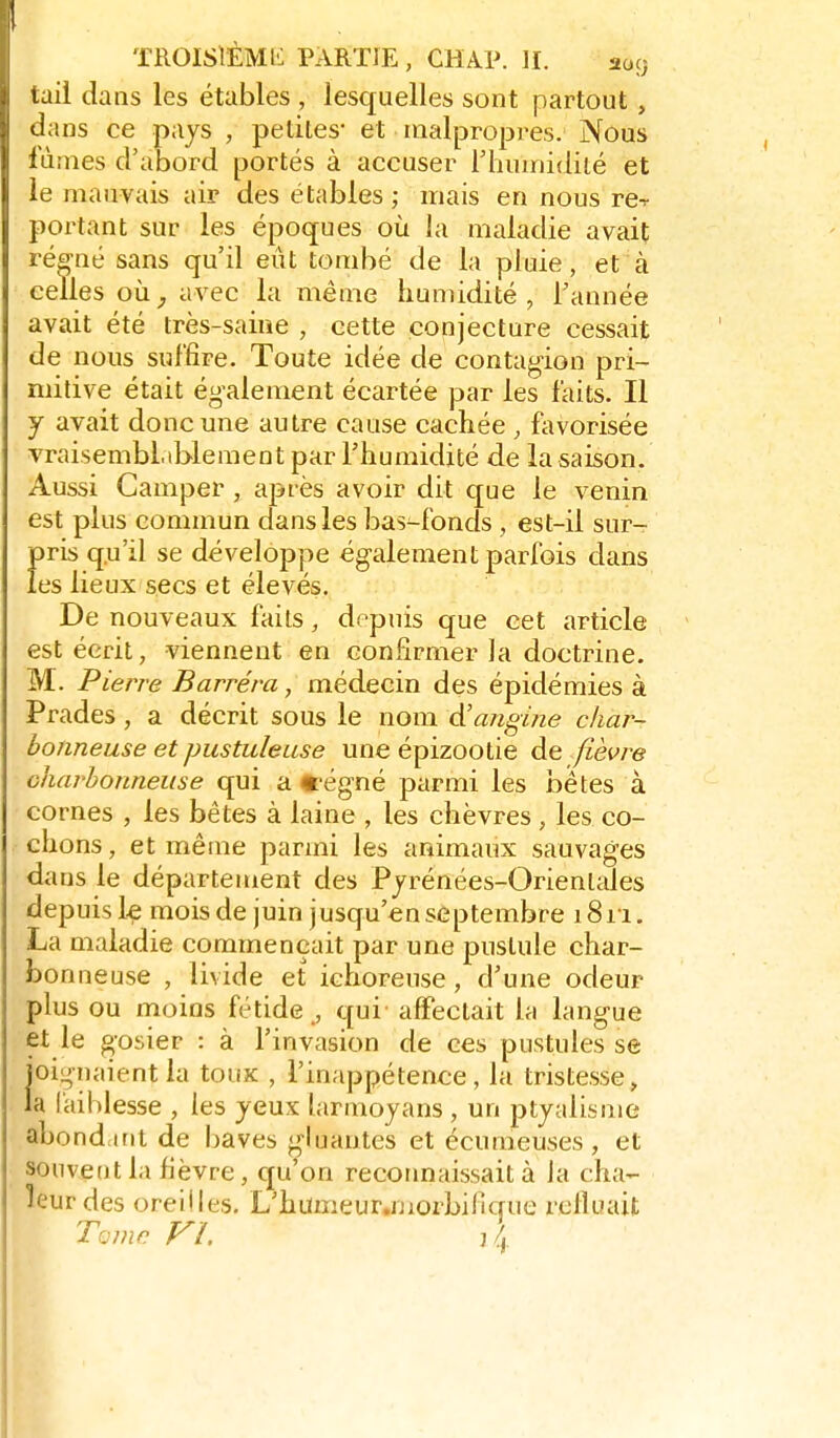 tail dans les étables , lesquelles sont partout, dans ce pays , petites* et malpropres. Nous lûmes d'abord portés à accuser riiuinidité et le mauvais air des étables ; mais en nous re-r portant sur les époques où la maladie avait ré^aé sans qu'il eût tombé de la pluie, et à celles où;, avec la même humidité, Tannée avait été très-saine , cette conjecture cessait de nous suffire. Toute idée de contag-ion pri- mitive était également écartée par les faits. Il j avait donc une autre cause cachée , fiworisée vraisembliblement par l'humidité de la saison. Aussi Camper , après avoir dit que le venin est plus commun dans les bas-fonds , est-il sur- pris qu'il se développe ég-alement parfois dans les lieux secs et élevés. De nouveaux faits, depuis que cet article est écrit, viennent en confirmer la doctrine. M. Pierre Barrera, médecin des épidémies à Prades , a décrit sous le nom à'angine char- bonneuse et pustuleuse une épizootie de fièvre charbonneuse qui a «'égné parmi les bêtes à cornes , les bêtes à laine , les chèvres , les co- chons , et même parmi les animaux sauvages dans le département des Pjrénées-Orienlales depuis le mois de juin jusqu'en septembre 1811. La maladie commençait par une pustule char- bonneuse , livide et ichoreuse, d'une odeur plus ou moins fétide ., qui affectait la lang-ue et le gosier : à l'invasion de ces pustules se oignaient la toux , l'inappétence, la tristesse, a faiblesse , les yeux larmoyans , un ptyalisme abondant de l^aves gduantes et écumeuses, et souvent la fièvre , cju'on reconnaissait à Ja cha- leur des oreilles. L'humeur.morbificrue refluait