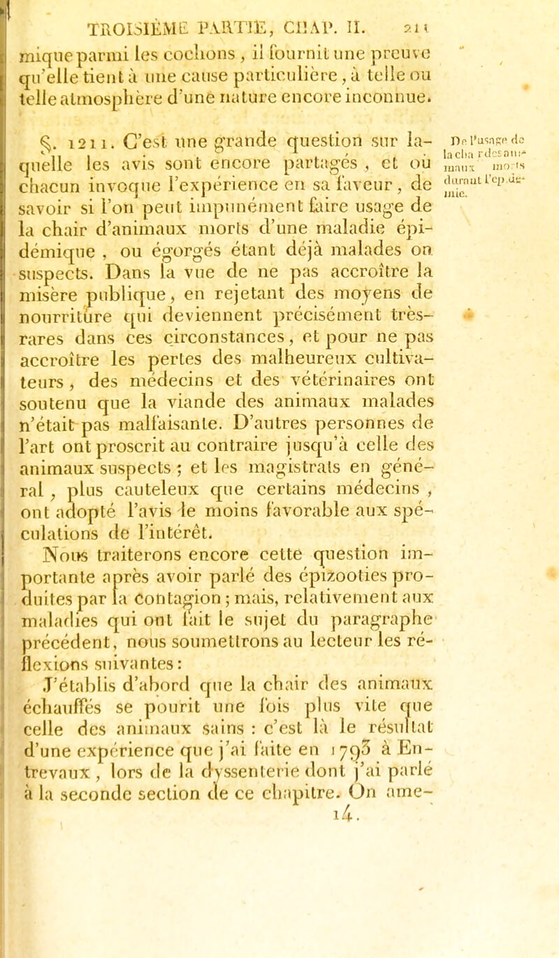 mique parmi les codions , il fournit une preuve qu'elle tient ù une cause particulière, à teile ou telle atmosphère d'une nature encore inconnue. ^. 12114 C'est une grande question sur la- l'usas^ <i2 quelle les avis sont encore partagés , et oii ma.lx mô'''s chacun invoque l'expérience en sa faveur, de j|t!j;fti''-p>^=- savoir si l'on peut impunément foire usage de la chair d'animaux morts d'une maladie épi- démique , ou égorgés étant déjà malades on suspects. Dans la vue de ne pas accroître la misère publique, en rejetant des moyens de nourritiire qui deviennent précisément très- i rares dans ces circonstances, et pour ne pas accroître les pertes des malheureux cultiva- teurs , des médecins et des vétérinaires ont soutenu que la viande des animaux malades n'était pas mallaisanle. D'autres personnes de l'art ont proscrit au contraire jusqu'à celle des animaux suspects ; et les magistrats en géné- ral , plus cauteleux que certains médecins , ont adopté l'avis le moins favorable aux spé- culations de l'intérêt. Nom traiterons encore cette question im- portante après avoir parlé des épizooties pro- . duites par la Contagion ; mais, relativement aux maladies qui ont lait le sujet du paragraphe précédent, nous soumettrons au lecteur les ré- flexions suivantes : J'établis d'abord que la chair des animaux échaufFés se pourit une lois plus vite que celle des animaux sains : c'est là le résultat d'une expérience que j'ai faite en i à En- trevaux , lors de la dyssenterie dont j'ai parlé à la seconde section de ce chapitre. On ame- i4.