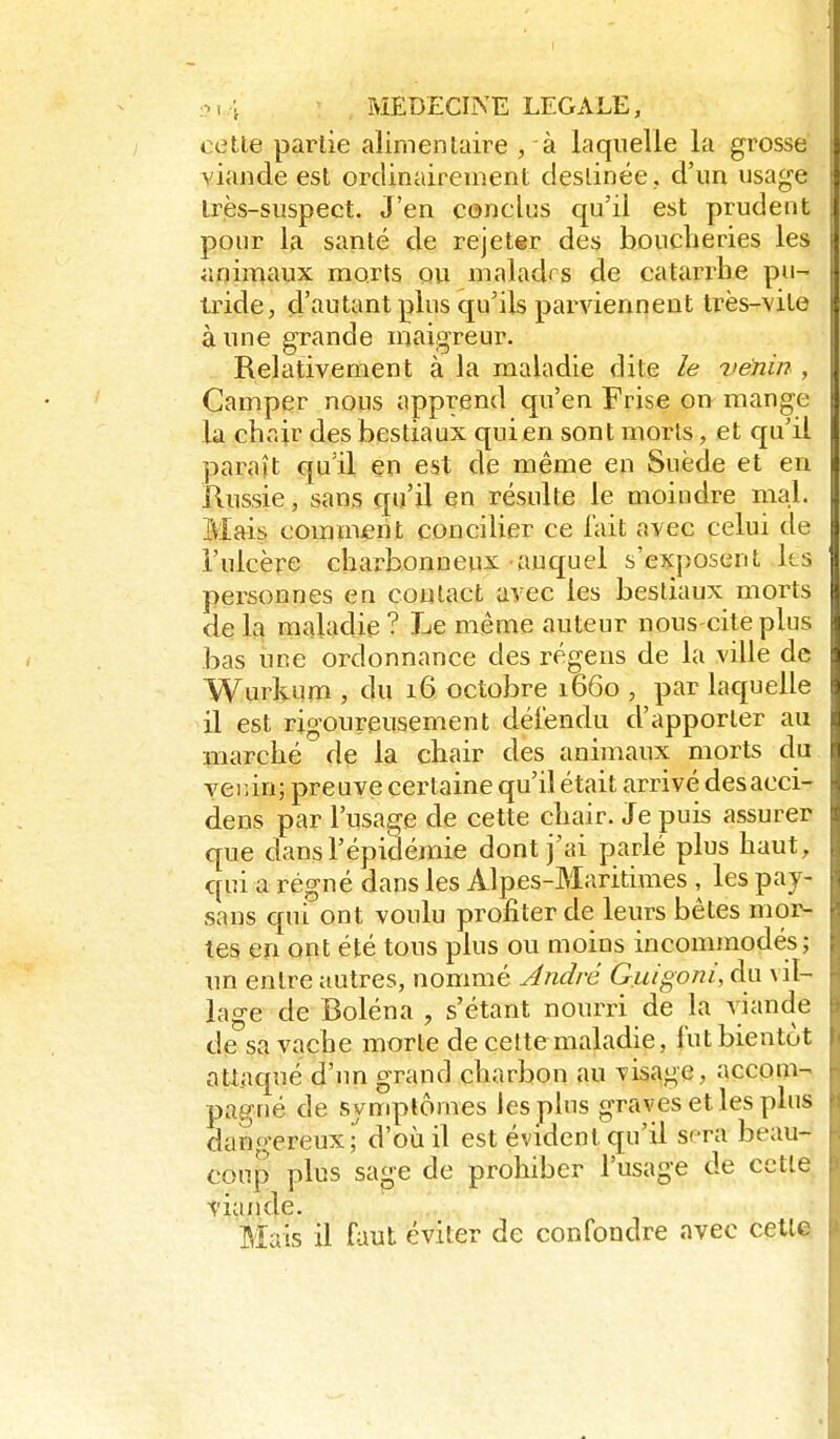 .<?t4 ^ . MEDECINE LEGALE, cette partie alimentaire , à laquelle la grosse viande est ordinairement destinée, d'un usage très-suspect. J'en conclus qu'il est prudent pour la santé de rejeter des boucheries les animaux morts ou malades de catarrhe pu- tride, d'autant plus qu'ils parviennent très-vite aune grande maigreur. Relativement à la maladie dite le venin , Camper nous apprend qu'en Frise on mange la choir des bestiaux qui en sont morts, et qu'il paraît qu'il en est de même en Suède et en Russie, sans qu'il en résulte le moindre mal. Mais comment concilier ce l'ait avec celui de i'ulcère charbonneux auquel s'exposent ks personnes en contact avec les bestiaux morts de la maladie ? Le même auteur nous-citeplus bas une ordonnance des régeus de la ville de Wurkum , du 16 octobre 1660 , par laquelle il est rigoureusement délèndu d'apporter au marché de la chair des animaux morts du veiîin; preuve certaine qu'il était arrivé desacci- dens par l'usage de cette chair. Je puis assurer que dans l'épidémie dont j'ai parlé plus haut, qui a régné dans les Alpes-Maritimes , les pay- sans qui ont voulu profiter de leurs bêtes mor- tes en ont été tous plus ou moins incommodés; un entre autres, nommé André Guigoni, du vil- lage de Boléna , s'étant nourri de la viande de sa vache morte de cette maladie, lut bientôt nti.aqué d'im grand charbon au visage, accom- pagné de symptômes les pins graves et les plus dano-ereux,^ d'où il est évident qu'il sera beau- coup plus sage de prohiber l'usage de cette tiande. Mais il faut éviter de confondre avec cette