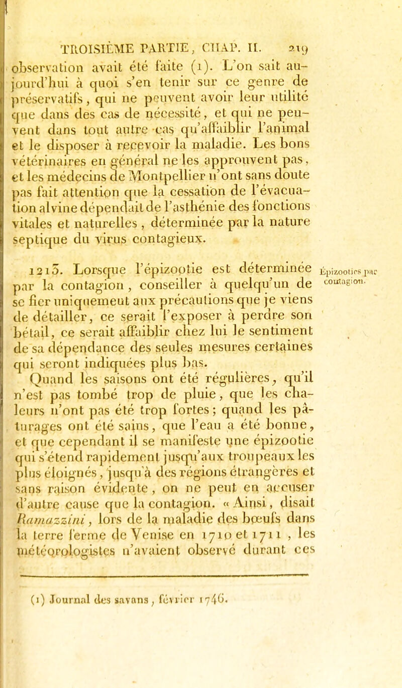 observation avait été laite (i). L'on sait au- jourd'hui à quoi s'en tenir sur ce genre de préservatifs, qui ne peuvent avoir leur utilité que dans des cas de nécessité, et qui ne peu- vent dans tout autre cas qu'affaiblir l'animal et le disposer à recevoir la maladie. Les bons vétérinaires en pénéral ne les approuvent pas, et les médecins de Montpellier n'ont sans doute pas fait attention que la cessation de l'évacua- tion alvine dépendait de l'asthénie des fonctions vitales et naturelles , déterminée par la nature sep tique du virus contagieux. 1215. Lorsque l'épizootie est déterminée Épizootirs pac par la contagion , conseiller à cfuelqu'un de toutagion. se fier uniquemeut aux précautions qne je viens de détailler, ce serait l'exposer à perdre son bétail, ce serait affaiblir chez lui le sentiment de sa dépendance des seules mesures certaines qui seront indiquées plus bas. Quand les saisons ont été régulières^ qu'il n'est pas tombé trop de pluie, que les cha- leurs n'ont pas été trop fortes; quand les pâ- turages ont été sains, que l'eau a été bonne, et que cependant il se manifeste yne épizootie qui s'étend rapidement jusqni'aux troupeaux les plus éloignés, jusqu'à des régions étrangères et sans raison éviden te , on ne peut en accuser ^l'autre cause que la contagion. « Ainsi, disait Ramazziiii, lors de Isi maladie des boeufs dans la terre ferme 4e Venise en 1710 et 1711 , les ^iiétéqrplogistes n'avaient observé durant ces (i) Journal des savanS; féviicr i746«