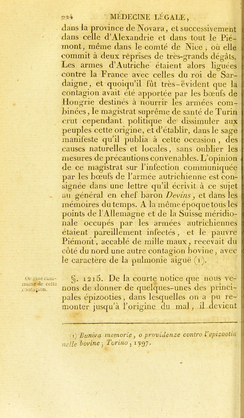 dans la province de Novara, et successivement dans celle d'Alexandrie et dans tout le Pié- mont, même dans le comté de Nice , où elle commit à deux réprises de très-grands dégâts. Les armes d'Autriche étaient alors liguées contre la France avec celles du roi de Sar- daigne, et quoiqu'il fût très-évident que la contagion avait été apportée par les bœufs de Hongrie destinés à nourrir les armées com- binées, le magistrat suprême de santé de Turin crut cependant politique de dissimuler aux peuples cette origine, et d'établir, dans le sage manifeste qu'il publia à cette occasion, des causes naturelles et locales, sans oublier les mesures de précautions convenables. L'opinion de ce magistrat sur l'infection communiquée par les bœufs de l'armée autrichienne est con- signée dans une lettre qu'il écrivit à ce sujet - au général en chef baron Devins, et dans les mémoires du temps. A la même époc[ue tous les points de T Allemagne et de la Suisse méridio- nale occupés par les armées autrichiennes étaient pareillement infectés, et le pauvre Piémont , accablé de mille maux^ recevait du côté du nord une autre contagion bovine, avec îe caractère de la pulmonie aiguë (i). oi Kiiiecom- s. 1215. De la courte notice que nous ve- 1 unie de cclto i i i i ^ i • oiiiasion, nons de donner de quelques-unes des prmci-r pales épizooties, dans lesquelles on a pu re-^ lîionter jusqu'à l'origine du mal, il devient ( i) Biiniva memorie, o providenze conlro Vepi:yûoti4 nche boyine ; Turiiw ^ijQj, t
