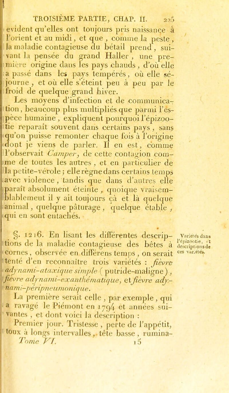 \ ident qu'elles ont toujours pris naissance à ! orient et au midi, et que , comme la peste , la maladie contagieuse du bétail prend , sui- ant la pensée du grand Haller , une pre- iere origine dans les pays chauds, d'où elle a passé dans les pays tempérés, où elle sé- journe , et où elle s'éteint peu à peu par le iroid de quelque grand hiver. Les moyens d'infection et de communica- tion, beaucoup plus multipliés que parmi l'es- pèce humaine, expliquent pourquoil'épizoo- tie reparaît souvent dans certains pays, sans «qu'on puisse remonter chaque fois à l'origine (dont je viens de parler. Il en est, comme l'observait Camper, de cette contagion cora- ime de toutes les autres , et en particulier de lia petite-vérole ; ellerègnedans certains temps iavec violence, tandis que dans d'autres elle Earaît absolument éteinte , quoique vraisem- lablemeut il y ait toujours çà et là quelque animal, quelque pâturage, quelque étable , qui en sont entachés. §. 1216. En lisant les différentes descrip- vmiéiësdans nions de la maladie contagieuse des bêtes à liSpîionsde • cornes , observée en différens temps , on serait ^^r-étés. ttenté d'en reconnaître trois variétés : fièvra I adjnami-ataxiqiie simple ( putride-maligne ), \fièvre adjnami-exaiithématUjue, cl fièvre adj.- > nami-pé/-ipneumo/iùf/w. La première serait celle , par exemple, qui a ravagé le Piémont en 1794 et années sui- ' vantes , et dont voici la description : Premier jour. Tristesse , perte de l'appétit, toux à longs intervalles, tête basse, rumina- Tome VT. ,5