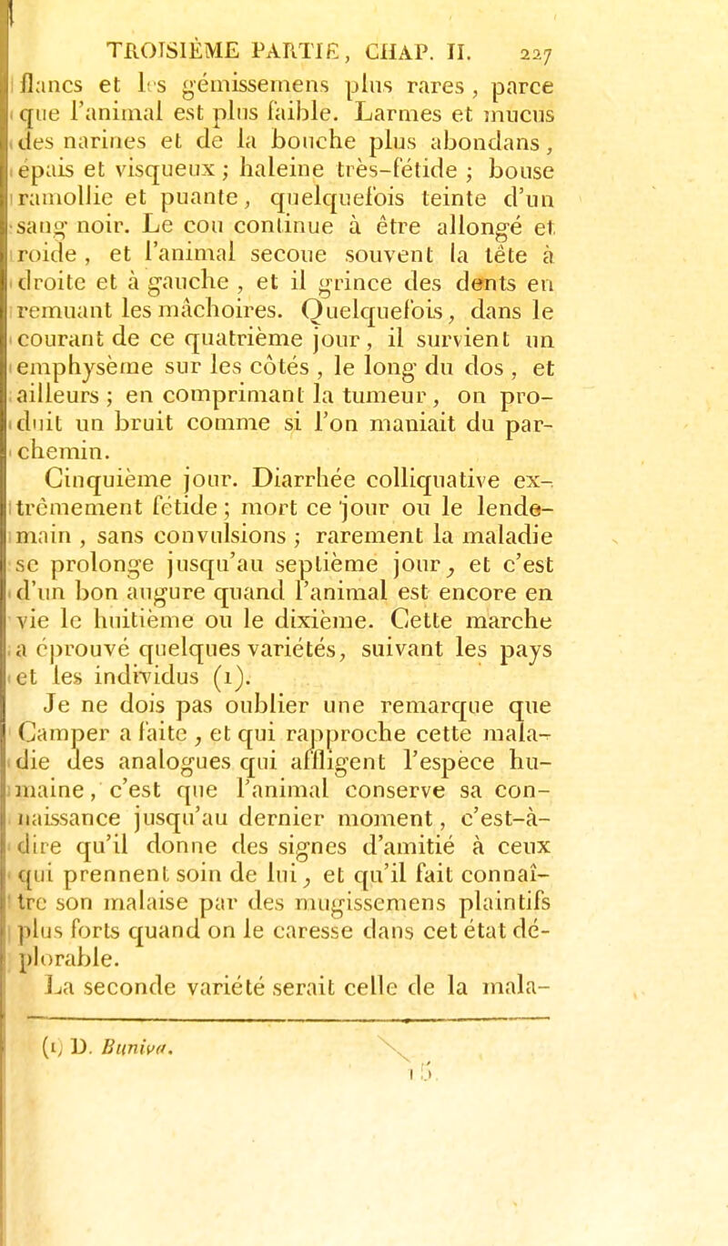 lianes et les gémisseinens plus rares , parce que l'animal est plus faible. Larmes et înucus des narines et de la bonche plus abondans, t'pais et visqueux; haleine très-Fétide ; bouse ramollie et puante, quelquefois teinte d'un •sang- noir. Le cou continue à être allongé et iroide, et l'animal secoue souvent la tête à I droite et à g-auche , et il grince des dents en remuant les mâchoires. Quelc[uefois, dans le (Courant de ce quatrième jour, il survient un I emphysème sur les côtés , le long- du dos , et ailleurs; en comprimant la tumeur , on pro- iduit un bruit comme si l'on maniait du par- ' chemin. Cinquième jour. Diarrhée colliquative ex-, itrèmement fétide; mort ce jour ou le lende- main , sans convulsions ; rarement la maladie se prolonge jusc[u'au septième jour_, et c'est ( d'un bon augure quand l'animal est encore en vie le huitième ou le dixième. Cette marche , a cjirouvé quelques variétés, suivant les pays let les individus (1). Je ne dois pas oublier une remarque que ' Camper a faite , et qui rapproche cette mala-^ tdie des analogues qui affligent l'espèce hu- imaine, c'est que l'animal conserve sa con- naissance jusqu'au dernier moment, c'est-à- ' dire qu'il donne des signes d'amitié à ceux ' qui prennent soin de lui, et cpi'il fait connaî- ! trc son malaise par des mugissemens plaintifs I plus forts quand on le caresse dans cet état dé- plorable. ]ja seconde variété serait celle de la mala- (t) D. Buniva.