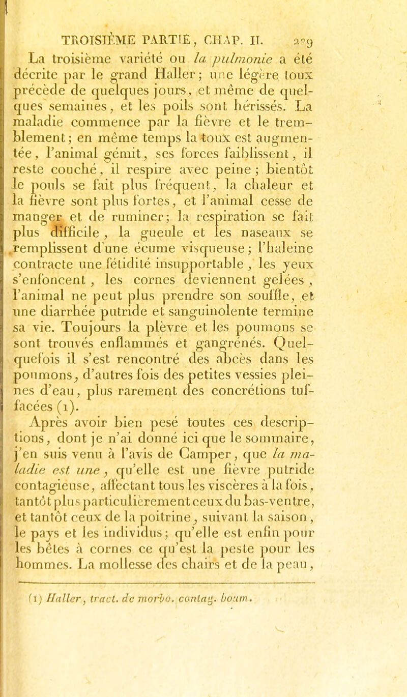 La troisième variété ou la pulmonie a élé décrite par le grand Haller; uiie légère toux précède de quelques jours, et même de quel- ques semaines, et les poils sont hérissés. La maladie commence par la fièvre et le trem- blement ; en même temps la toux est augmen- tée , l'animal gémit, ses Ibrces faiblissent, il reste couché, il respire avec peine ; bientôt le pouls se fait plus Iréquent, la chaleur et la fièvre sont plus fortes, et l'animal cesse de manger et de ruminer; la respiration se fait plus dfîffîcile , la gueule et les naseaux se .remplissent d une écume visqueuse ; l'haleine contracte une fétidité insupportable / les yeux s'enfoncent , les cornes deviennent gelées , l'animal ne peut plus prendre son souffle, et une diarrhée putride et sanguinolente termine sa vie. Toujours la plèvre et les poumons se sont trouvés enflammés et gangrenés. Quel- quefois il s'est rencontré des abcès dans les poumons^ d'autres fois des petites vessies plei- nes d'eau, plus rarement cies concrétions tuf- facées (i). Après avoir bien pesé toutes ces descrip- tions, dont je n'ai donné ici que le sommaire, j'en suis venu à l'avis de Camper, que la ma- ladie est une, qu'elle est une fièvre putride contagieuse, alTectant tous les viscères à la fois, tantôt plus particulièrement ceux du bas-ventre, et tantôt ceux de la poitrine suivant la saison, le pays et les individus; qu'elle est enfin pour les bêtes à cornes ce qu'est la peste pour les hommes. La mollesse des chairs et de la peau, fi) Haller, tract, de morho. conla^. houvu