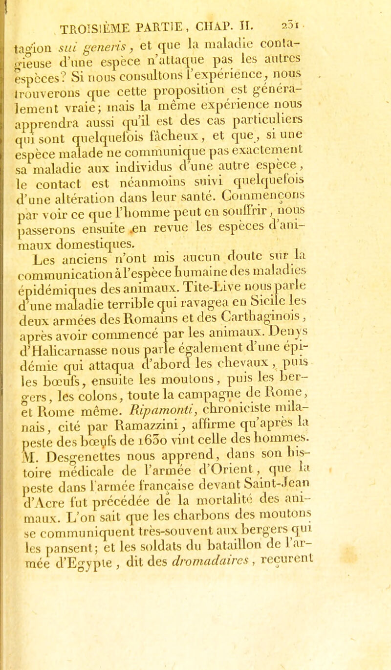 tao'ion sia generis, et que la maladie conla- i.ieuse d'une espèce n'attaque pas les autres espèces? Si nous consultons l'expérience^ nous . Irouverons cfue cette proposition est généra- lement vraie; mais U même expérience nous apprendra aussi qu'il est des cas particuliers qui sont cfuelcpielbis fâcheux, et c[ue, si une espèce malade ne communique pas exactement sa maladie aux individus d'une autre espèce, le contact est néanmoins suivi c^uelquefois d'une altération dans leur santé. Commençons par voir ce que l'iiomme peut en souffrir, nous passerons ensuite .en revue les espèces d'ani- maux domestiques. Les anciens n'ont mis aucun doute sur la communicationaFespèce humaine des maladies épidémiques des animaux. Tite-Live nous parle d'une maladie terrible qui ravagea en Sicile les deux armées des Romains et des Carthaginois, après avoir commencé par les animaux. Denys d'Hahcarnasse nous parle également d'une épi- démie qui attaqua d'abord les chevaux , puis les bœufs, ensuite les moulons, puis les ber- gers , les colons, toute la campagne de Rome, et Ptome même. Ripamonti, chroniciste mila- nais , cité par Ramazzini, affirme qu'après la pesle des bœyfs de i63o vint celle des hommes. Si. Desgenettes nous apprend, dans son his- toire médicale de l'armée d'Orient, que la peste dans l'armée française devant Saint-Jean d'Acre fut précédée de la mortaUté des ani- maux. L'on sait que les charbons des moutons se communiquent très-souvent aux bergers qui les pansent; et les soldats du bataillon de l'ar- mée d'Egypie , dit des dromadaires , reçurent