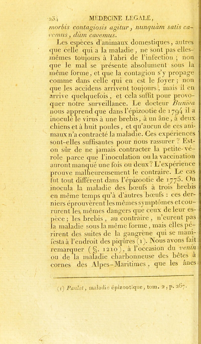 morbis contagiosis agitur j nunqiiam salis ca- ve mus, dàm cavemus. Les espèces d'animaux domestiques, autres que celle qui a la maladie , ne sont pas elles- mêmes toujours à l'abri de l'inCectiou ; non que le mal se présente absolument sous la même forme , et que la contagion s'y propage comme dans celle qui en est le foyer ; non que les accidens arrivent toujours, mais il en arrive cjuelquefois , et cela suffit pour provo- quer notre surveillance. Le docteur Bunhni nous apprend que dans l'épizootie de 179^ il a inoculé le virus à une brebis, à un âne, à deux chiens et à huit poules, et qu'aucun de ces ani- maux n'a contracté la maladie. Ces expériences sont-elles suffisantes pour nous rassurer ? Est- on sûr de ne jamais contracter la petite-vé- role parce que l'inoculation ou la vaccination auront manque une fois ou deux? L'expérience prouve malheureusement le contraire. Le cas fut tout différent dans l'épizootie de 1776. On inocula la maladie des bœufs à trois brebis en même temps qu'à d'autres bœufs : ces der- niers éprouvèrent lesmêmes symptômes etcou- rurent les mêmes dangers que ceux de leur es- pèce ; les brebis , au contraire , n'eurent pas la maladie sous la même forme , mais elles pé- rirent des suites de la gangrène qui se mani- festa à l'endroit des piqûres (1). Nous avons fait remarquer ( §. 1210), à l'occasion àw venin ou de la maladie charbonneuse des bêtes à cornes des Alpes- Maritimes , que les ânes