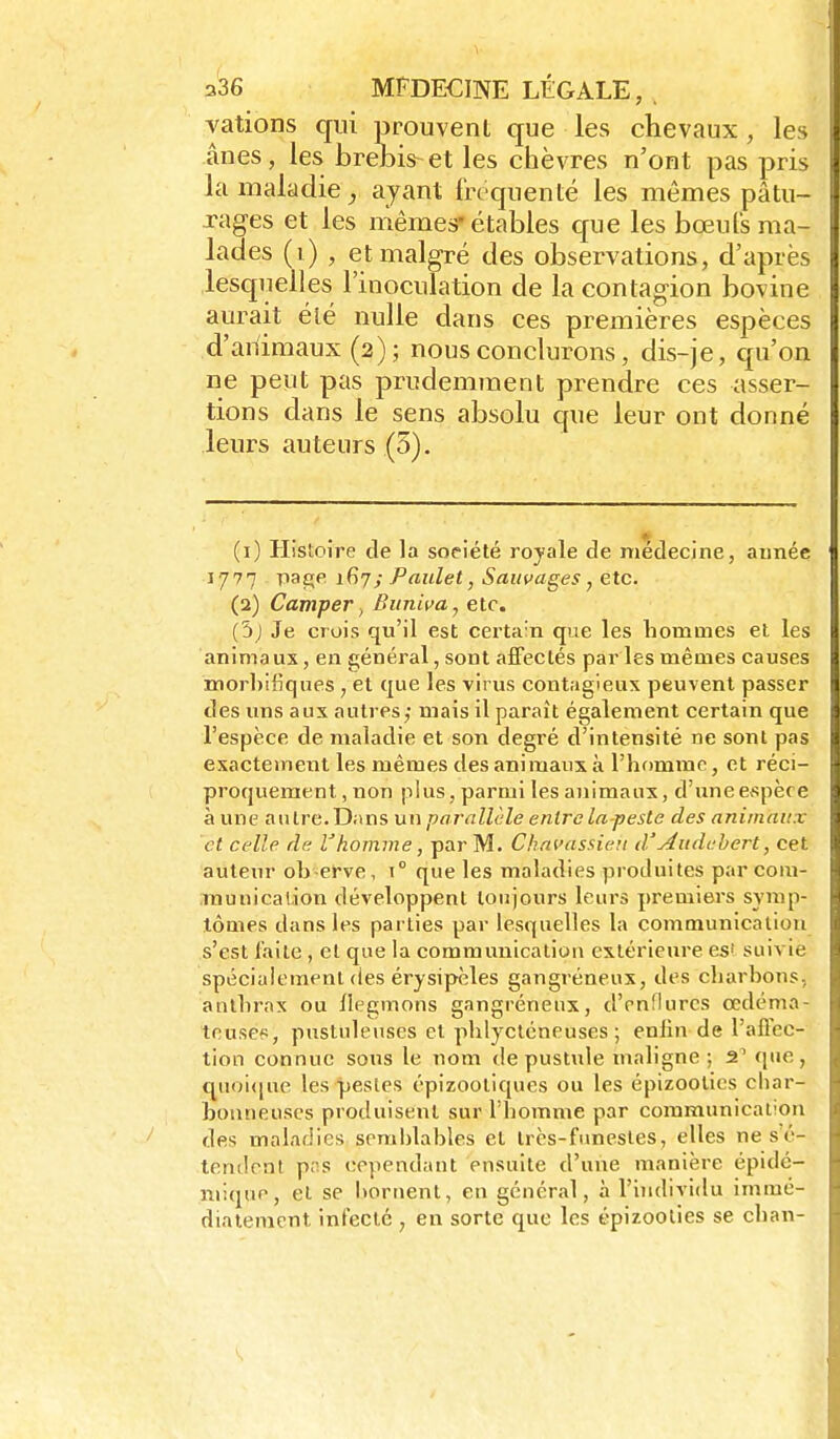 valions qui prouvent que les chevaux, les ânes, les brebis-et les chèvres n'ont pas pris la maladie^ ayant fréquenté les mêmes pâtu- xages et les mêmes-étables que les bœufs ma- lades (i) , et malgré des observations, d'après lesquelles l'inoculation de la contagion bovine aurait été nulle dans ces premières espèces d'aiïimaux (2); nous conclurons, dis-je, qu'on ne peut pas prudemment prendre ces asser- tions dans le sens absolu que leur ont donné leurs auteurs (3). (1) Histoire de la société royale de médecine, aimée 1777 pae;p. ifiy; Paulet, Sauvages, etc. (2) CamperBitniva, etc. (3j Je crois qu'il est certain que les homoies et les animaux, en général, sont affectés par les mêmes causes morhiliques , et que les virus contagieux peuvent passer des uns aux autres; mais il paraît également certain que l'espèce de maladie et son degré d'intensité ne sont pas exactement les mêmes des ani maux à l'homme, et réci- proquement, non plus, parmi les animaux, d'uneespèce à une aiUre.Dans un parallèle entre la-pesle des animaux et celle de l'homme, par M. Ckncassien d'Audahert, cet auteur ob erve, \° que les maladies produites par com- munication développent toujours leurs premiers synip- lômes dans les parties par lesquelles la communication s'est l'aile , et que la communication extérieure es' suivie spécialement des érysipèles gangréneux, des charbons, anthrax ou llegmons gangréneux, d'enflures œdéma- teuses, pustuleuses et phlycléneuses ; enfin de l'aflec- tion connue sous le nom de pustule maligne ; 2' que, quoi<|ue les pestes épizootiques ou les épizoolies char- bonneuses produisent sur l'homme par communication des maladies semblables et trcs-funesles, elles nesé- tendent pns cependant ensuite d'une manière épidé- mique, et se itornent, en général, à l'iîidividu immé- diatement infecté , en sorte que les épizoolies se chan-