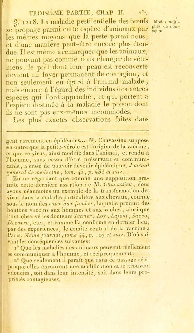 §. 1218. La maladie pestilentielle des bœiil's Modesmuiu- se propage parmi cette espèce d'aninîaux par lag-o, les mêmes moyens que la peste parmi nous, et d'une manière peut-être encore plus éteu- - due. Il est même àremarquer que les animaux, ne pouvant pas comme nous changer de vêle- mens, le poil dont leur peau est recouverte devient un loyer permanent de contagion^ et non-seulement eu égard à l'animal malade ^ mais encore à l'égard des individus des autres espèces qui l'ont approché , et qui portent à l'espèce destinée à la maladie le poison dont ils ne sont pas eux-mêmes incommodés. Les plus exactes observations faites dans genl rarement en épidémies.... M- Chavassieu suppose en outre que la petite-vérole est 1 origine de la vaccine, et que ce virus, ainsi modifié dans l'animal, et rendu à l'homme, sans cesser d'être préservatif et communi- cable, a cessé de pouvoir devenir épidémique. Journal général de raédt'cine , lum. Zp , 433 et suif. En ne regardant que comme une supposition gra- tuite cette dernière assertion de M. Chavassieu, nous avons néanmoins un exemple de la transformation des virus dans la maladie particulière aux chevaux, connue sous le nom des eaux aux jambes, laquelle produit des I>outons vaccins aux hommes et aux vaches, ainsi que l'ont ohservé les docteurs/c«7ier, Loy, Lafont, Sacco, Decarro, etc., et comme l'a, confirmé en dernier lieu , par des expériences, le comité central de la vaccine à Paris. Même jaurnal, tome /j4, p- 107 et xuii>. D'où sui- vant les conséquences suivantes : 1° Que les maladies des animaux peuvent réellement se communiquer à l'homme, et réciproquement ; 2° Que seulement il parait que dans ce passage réci- proque elles éprouvent une modification et se trouvent adoucies , soit dans leur intensité, soit dans leurs pro- priétés contagieuses.