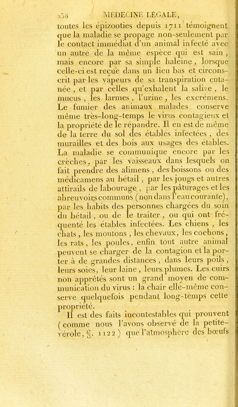 toutes les épizooties depuis 1711 témoignent que la maladie se propage non-seulement par le contact immédiat d'un animal infecté avec un antre de la même espèce cpi est sain , mais encore par sa simple haleine, lorsque celle-ci est reçue dans un lieu bas et circons- crit par les vapeurs de sa transpiration cuta- née , et par celles qu'exhalent la salive , le mucus , les larmes , l'urine, les excrémens. Le fumier des animaux malades conserve même très-long-temps le virus contagieux et la propriété de le répandre. Il en est de même de la terre du sol des étables infectées , des murailles et des bois aux usages des étables. La maladie se communique encore par les crèchespar les vaisseaux dans lesquels on fait prendre des alimens , des boissons ou des médicamens au bétail, par les jougs et autres attirails de labourage , par les pâturages et les abreuvoirjs communs (non dans Peau courante), par les habits des personnes chargées du soin du bétail, ou de le traiter, ou qui ont fré- quenté les étables infectées. Les chiens , les chats , les moutons , les chevaux, les cochons, les rats, les poules, enfin tout autre animal peuvent se charger de la contagion et la por- ter à de grandes distances, dans leurs poils, leurs soies, leur laine , leurs plumes. Les cuirs non apprêtés sont un grand moyen de com- munication du virus : la chair elle-même con- serve quelquefois pendant long-temps cette propriété. Il est des faits incontestables qui prouvent (comme nous l'avons observé de la petite- vérole, §. 1122) que l'almosphcrc des bœufs