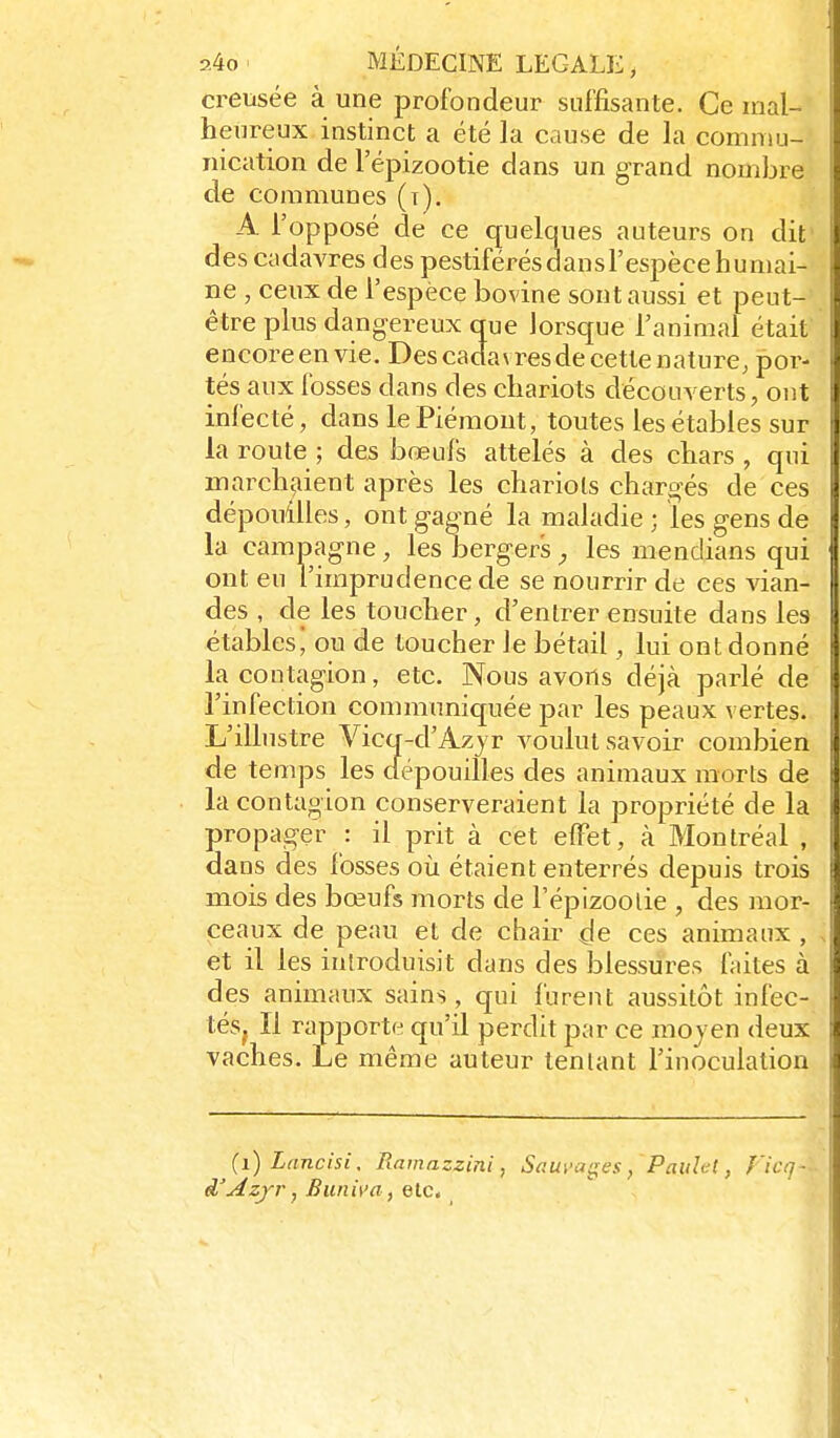 creusée à une profondeur suffisante. Ce mal- heureux instinct a été la cause de la commu- nication de l'épizootie dans un grand nombre de communes (t). A l'opposé de ce quelques auteurs on dit' ! des cadavres des pestiférés dan s l'espèce humai- ne , ceux de l'espèce bovine sont aussi et peut- être plus dangereux que lorsque l'animal était encore en vie. Des cadavres de cette nature, por- i tés aux fosses dans des chariots découverts, ont l infecté, dans le Piémont, toutes les étables sur ] la route ; des bœuis attelés à des chars , qui i marchaient après les chariots chare^és de ces i dépouilles, ont gagné la maladie ; les gens de la campagne, les bergers^ les mendians qui ont eu l'imprudence de se nourrir de ces vian- des , de les toucher, d'entrer ensuite dans les étables^ ou de toucher le bétail, lui ont donné la contagion, etc. Nous avons déjà parlé de l'infection communiquée par les peaux vertes. L'ilhistre Vicq-d'Azjr voulut savoir combien de temps les clépouilles des animaux morts de la contagion conserveraient la propriété de la i propager : il prit à cet effet, à Montréal , [ dans des fosses où étaient enterrés depuis trois mois des bœufs morts de l'épizootie , des mor- ceaux de peau et de chair çle ces animaux , et il les introduisit dans des blessures faites à I des animaux sains, qui furent aussitôt infec- \ tésj II rapporte qu'il perdit par ce moyen deux vaches. Le même auteur tentant l'inoculation (i)Lancisi, Rainazzini, Sauvages, Paitlel, l'icq ■ d'Âzfr, Buni\'a, Qlc,