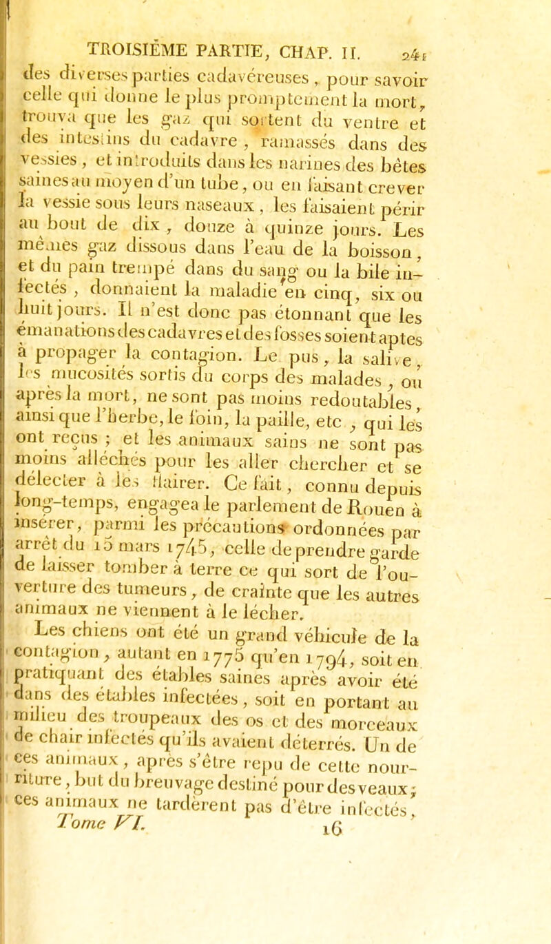 des diverses parties cadavéreuses, pour savoir celle qui donne le plus prompteuient la mort, trouva que les ga/; qui sortent du ventre et (les intesiius du cadavre , ramassés dans des \ e-,sies , et inlroduits dans les narines des bétes sainesau mojen d'un tube, ou en iaisant crever ';i vessie sous leurs naseaux , les faisaient périr au bout de dix, douze à quinze jours. Les mêaies gaz dissous dans l'eau de la boisson, et du pain trempé dans du sang ou la bile in- fectés , donnaient la maladie en cinq, six ou Luit jours. Il n'est donc pas étonnant que les émanations des cadavres et des fosses soient aptes à propager la contagion. Le. pus, la salive, h s nuicosites sortis du corps des malades , ou après la mort, ne sont pas moins redoutables amsique l'herbe, le foin, la paille, etc , qui les ont reçus ; ^et les animaux sains ne sont pas moms alléchés pour les aller clierclier et se délecter à les Mairer. Ce fait, connu depuis long-temps, engagea le parlement de Rouen à insérer, parmi les précaution* ordonnées par arrêt du lomars 174.5, celle de prendre garde de laisser tomber à terre ce qui sort de l'ou- verture des tumeurs, de crainte que les autres anmiaux ne viennent à le lécher. Les chiens ont été un grand véhicule de la contagion, autant en 1775 qu'en 1794, soit en. pratiquant des étables saines après avoir été dans des étables infectées, soit en portant au imdieu des troupeaux des os et des morceaux < de chair infectes qu'ils avaient déterrés Un de < ces animaux , après s'être repu de cette nour- 1 riture, but du breuvage destiné pourdesveaux: Ces ammaux ne tardèrent pas d'être infectés,