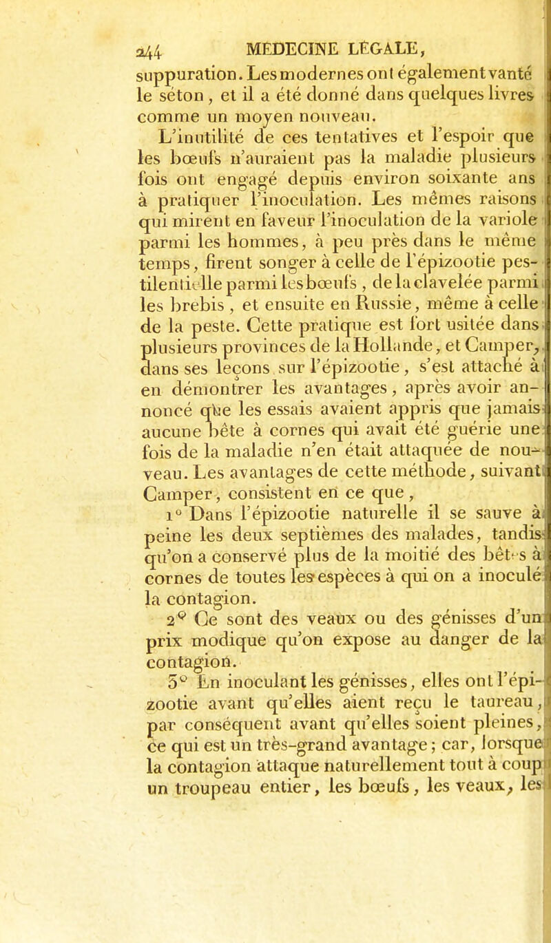 suppuration. Les modernes ont également vanté i le séton , et il a été donné dans quelques livres comme un moyen nouveau. L'inutilité de ces tentatives et l'espoir que ; les bœufs n'auraient pas la maladie plusieurs fois ont engagé depuis environ soixante ans i à pratiquer l'inoculation. Les mêmes raisons qui mirent en faveur l'inoculation de la variole i parmi les hommes, à peu près dans le même temps, firent songer à celle de l'épizootie pes- tilentielle parmi les bœufs , delaclavelée parmi, les brebis , et ensuite en Russie, même à celle de la peste. Cette pratique est fort usitée dans, plusieurs provinces de la Hollande, et Camper,, dans ses leçons sur l'épizootie, s'est attaché ài en démontrer les avantages, après avoir an- noncé q^e les essais avaient appris que jamais aucune bête à cornes qui avait été guérie une: fois de la maladie n'en était attaquée de nou-^- veau. Les avantages de cette méthode, suivant; Camper, consistent erî ce que , 1 Dans l'épizootie naturelle il se sauve à; peine les deux septièmes des malades, tandis- qu'on a conservé plus de la moitié des bêt-s à cornes de toutes les- espèces à qui on a inoculé: la contagion. 2^ Ce sont des veaux ou des génisses d'un: prix modique qu'on expose au danger de la contagioii. S'^ En inoculant les génisses, elles ont l'épi- zootie avant qu'elles aient reçu le taureau , par conséquent avant qu'elles soient pleines, ce qui est un très-grand avantage ; car, lorsque la contagion attaque naturellement tout à coup un troupeau entier, les bœufs, les veaux, les