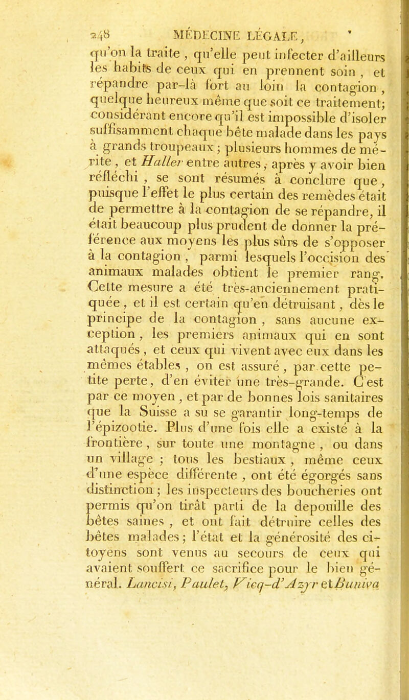 MF.DECINIi LÉGALF., qu'on la Iraite , qu'elle peut infecter d'ailleurs les habits de ceux qui en prennent soin , et répandre par-là fort au loin la contagion , quelcjue heureux même que soit ce traitement; considérant encore qu'il est impossible d'isoler suffisamment choque bête malade dans les pays à grands troupeaux ; plusieurs hommes de mé- rite , et Haller entre autres, après y avoir bien réfléchi , se sont résumés à conclure que, puisque l'efFet le plus certain des remèdes était de permettre à la contagion de se répandre, il était beaucoup plus prudent de donner la pré- férence aux moyens les plus sûrs de s'opposer à la con tagion , parmi lesquels l'occision des' animaux malades obtient le premier rang. Cette mesure a été très-anciennement prati- quée , et il est certain qu'en détruisant, dès le principe de la contagion , sans aucune ex- ception , les premiers animaux qui en sont attaqués , et ceux qui vivent avec eux dans les mêmes étables , on est assuré , par cette pe- tite perte, d'en éviter une très-grande. Cest par ce moyen , et par de bonnes lois sanitaires que la Suisse a su se garantir long-temps de j'épizootie. Plus d'une fois elle a existé à la ^ fron tière , sur toute une montagne , ou dans un village ; tous les bestiaux , même ceux dime espèce différente , ont été égorgés sans distinction ; les inspecteurs des boucheries ont permis qu'on tirât parti de la dépouille des bêtes saines , et ont fait détruire celles des bêtes malades ; l'état et la générosité des ci- toyens sont venus au secours de ceux qui avaient souffert ce sacrifice pour le l)ien gé- néral. Lancisi, Paulet, Kieq-d'Azjr ç,K.Buiiiva