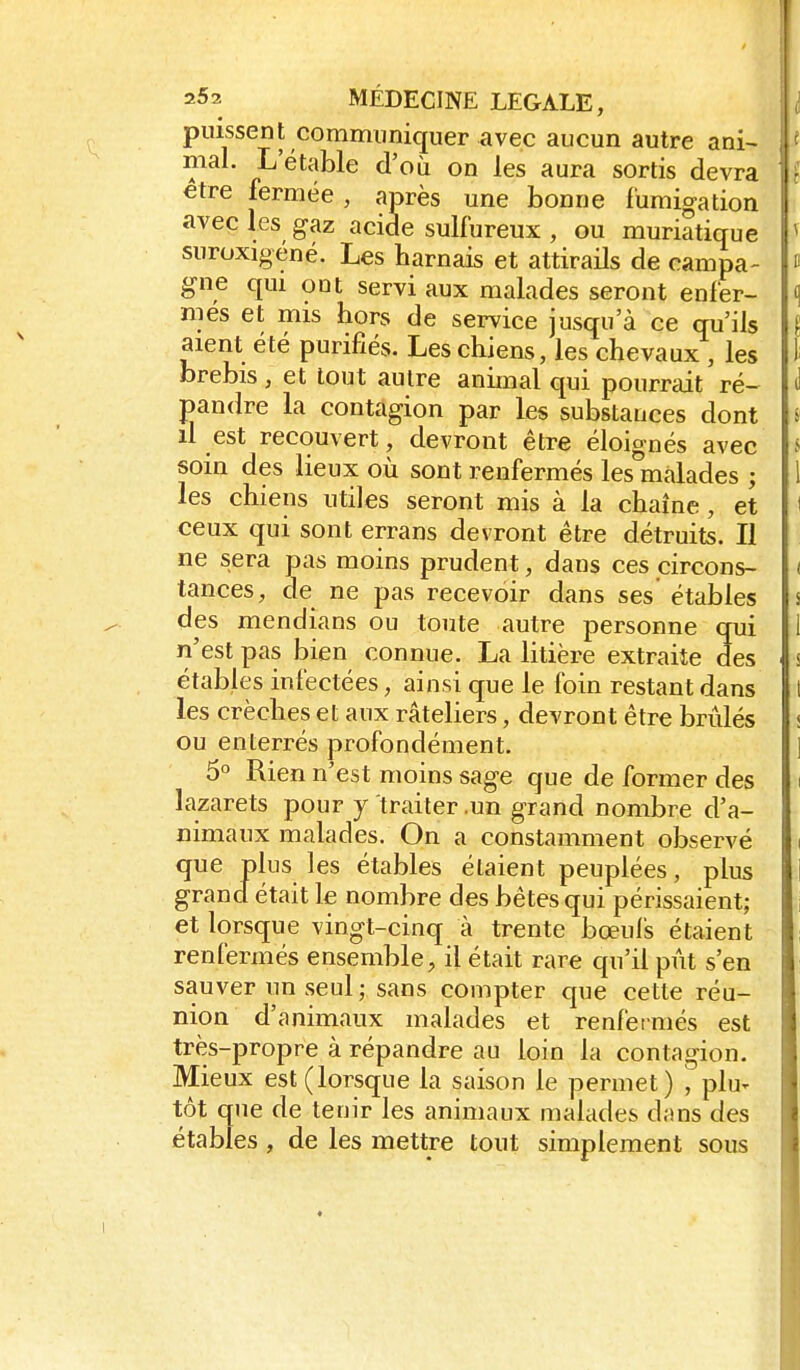 puissent communiquer avec aucun autre ani- « mal. L etable d'où on les aura sortis devra î être fermée , après une bonne fumigation avec les gaz acide sulfureux , ou muriatique ^ suroxigéné. Les harnais et attirads de campa- » gne qui ont servi aux malades seront enfer- <i mes et mis hors de service jusqu'à ce qu'ils I aient été purifiés. Les chiens, les chevaux , les l brebis , et tout autre animal qui pourrait ré- J pandre la contagion par les substances dont i il est recouvert, devront être éloignés avec s soin des lieux où sont renfermés les'màlades ; 1 les chiens utiles seront mis à la chaîne, et ' ceux qui sont errans devront être détruits. Il ne sera pas moins prudent, dans ces circons- ( tances, de ne pas recevoir dans ses étables s des mendians ou toute autre personne qui 1 n'est pas bien connue. La litière extraite des s étables infectées, ainsi que le foin restant dans t les crèches et aux râteliers, devront être brûlés « ou enterrés profondément. ] 5° Rien n'est moins sage que de former des i lazarets pour y traiter .un grand nombre d'a- nimaux malades. On a constamment observé i que plus les étables étaient peuplées, plus grand était le nombre des bêtes qui périssaient; et lorsque vingt-cinq à trente boeuls étaient renfermés ensemble, il était rare qu'il pût s'en sauver un seul; sans compter que cette réu- nion d'animaux malades et renfermés est très-propre à répandre au loin la contagion. Mieux est (lorsque la saison le permet) , ph> tôt que de tenir les animaux malades dans des étables , de les mettre tout simplement sous