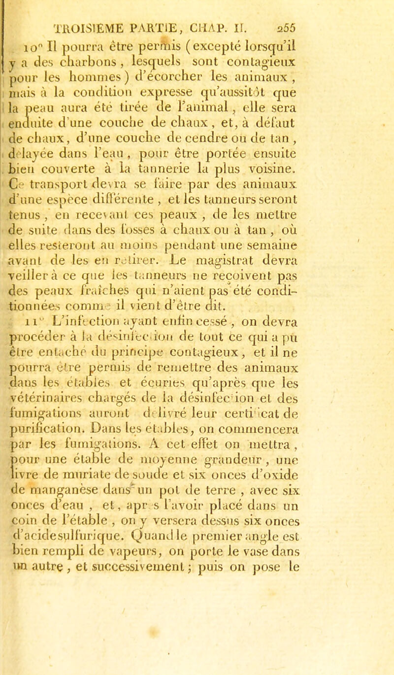 10 Il pourra être permis (excepté lorsqu'il y a des charbons , lesquels sont contagieux pour les hommes ) d'écorcher les animaux , I mais à la condition expresse qu'aussitôt que I la peau aura été tirée de l'animal, elle sera I enduite d'une couche de cliaax, et, à dél'aut • de chaux, d'une couche de cendre ou de tan , I drlayée dans l'eau , pour être portée ensuite . tien couverte à la tannerie la plus voisine. ' Cp transport devra se faire par des animaux d'une espèce différente , et les tanneurs seront tenus , en recevant ces peaux , de les mettre de suite dans des l'osses à chaux ou à tan , où elles resteront au moins pendant une semaine • avant de les eti r^ilirer. Le magistrat devra veillera ce que les tanneurs ne reçoivent pas des peaux fraîches qui n'aient pas été condi- tionnéers comm-^ il vient d'être dit. 11 L'infection ayant enfin cessé , on devra procéder à la désinfection de tout ée qui a pu être entaché du principe contagieux, et il ne pourra être permis de remettre des animaux dans les étaoies et écuries qu'après que les vétérinaires chargés de la désinfec ion et des fumigations auront délivré leur certi'icatde purification. Dans les etables, on commencera par les fumigations. A cet effet on mettra, Ï>our une étable de moyenne grandeur, une ivre de muriate de soude et six onces d'oxide de manganèse dans'un pot de terre , avec six onces d'eau , et, apr s l'avoir placé dans un coin de l'étable , on y versera dessus six onces d'acidesvilfurique. Quand le premier angle est bien rempli de vapeurs, on porte le vase dans un autre , et successivement ; puis on pose le