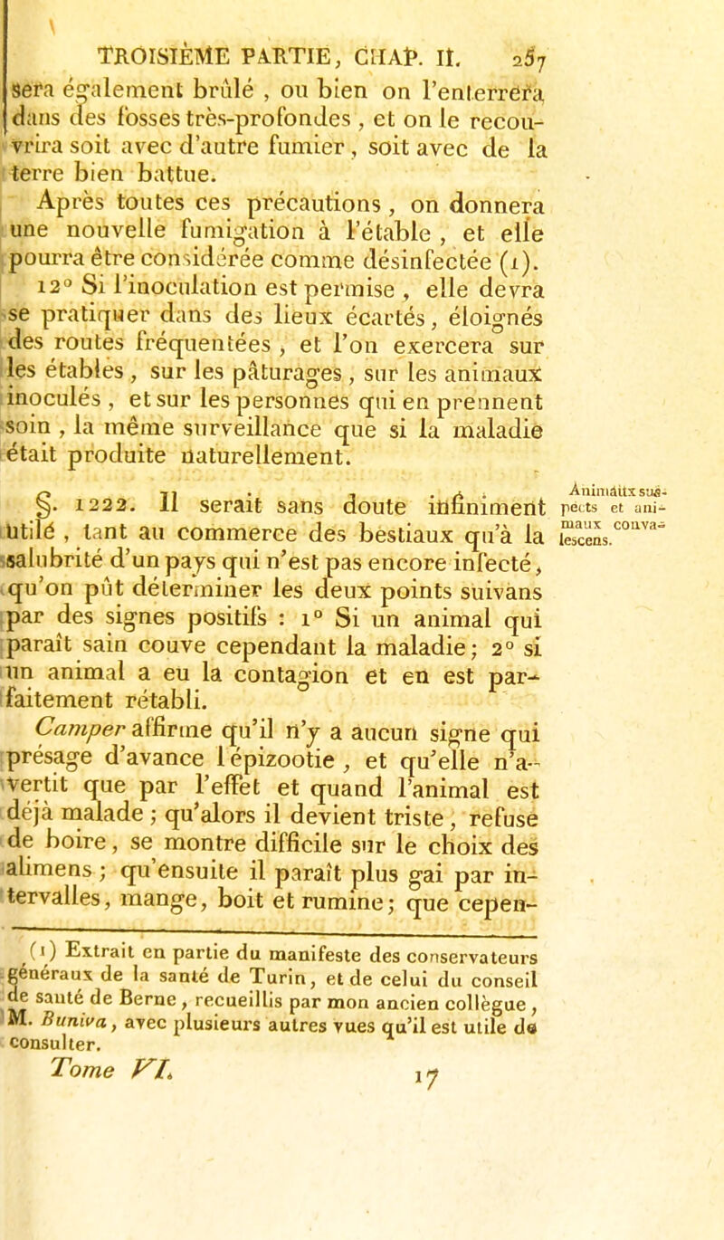 sefa éo-alement brûlé , ou bien on l'enlerrera dans cles fosses très-profondes , et on le recou- vrira soit avec d'autre fumier , soit avec de la iterre bien battue.  Après toutes ces précautions, on donnera •une nouvelle fumigation à le table , et elle pourra être considérée comme désinfectée (1). 12 Si l'inoculation est permise , elle devra «se pratiquer dans des lieux écartés, éloignés des routes fréquentées , et l'on exercera sur les étables , sur les pâturages , sur les animaux: : inoculés , et sur les personnes qui en prennent soin , la même surveillance que si la maladie tétait produite naturellement. §71 . , .Ai AniniâitxstM- . 1222. 11 serait sans doute infiniment peints et um- ihtilé , tant au commerce des bestiaux qu'à la Ss ssalubrité d'un pays qui n'est pas encore infecté, .qu'on pût déter.niner les deux points suivans par des signes positifs : i° Si un animal qui paraît sain couve cependant la maladie; 2° si itin animal a eu la contagion et en est par- ifaitement rétabli. Camper affirme qu'il n'j a aucun signe qui présage d'avance 1 épizootie , et qu'elle n'a-^ avertit que par l'effet et quand l'animal est déjà malade ; qu'alors il devient triste, refuse de boire, se montre difficile sur le choix des lalimens ; qu'ensuite il paraît plus gai par in- tervalles, mange, boit et rumine; que cepen- (1) Extrait en partie du manifeste des conservateurs généraux de la santé de Turin, et de celui du conseil de sauté de Berne, recueillis par mon ancien collègue, JM, Buniva, arec plusieurs autres vues qu'il est utile d« consulter. Tome VI,
