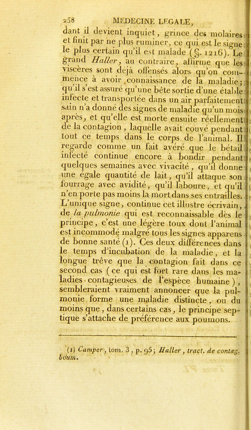 dant il devient inquiet, grince des molaires» et finit par ne plus ruminer, ce qui est le signe;; le plus certain qu'il est malade (§. 1216). Le^ grand H aller, au contraire;, affirme que les^ viscères sont déjà olFensés alors qu'on coni- meiice à avoir .connaissance de la maladie;, (ju'd s'est assuré qu'une bête sortie d'une étal)le: infecte et transnorlée dans un air parlaitementl sdin n'a donné des signes de maladie qu'un mois: après;, et qu'elle est morte ensuite réellementi de la contagion , laquelle avait couvé pendant! tout ce temps dans le corps de l'animal. 111 regarde comme un l'ait avéré que le bétail! infecté continue encore à bondir pendant quelques semaines avec vivacité, qu'A donne une égale quantité de lait, qu'il attaque son: fourrage avec avidité, qu'il laboure, et qu'il: n'en porte pas moins la mort dans ses entrailles^ L'unique signe, continue cet illustre écrivain, la pubnonie qui est reconnaissable dès le principe, c'est nne légère toux dont l'animal est incommodq malgré tous les signes apparens de bonne santé (1). Ces deux différences dans le temps d'incidaation de la maladie, et la longue trêve que la «ïîntagion fait dans ce second cas ( ce qui est fort rare dans les ma- ladies contagieuses de l'espèce humaine ), sembleraient vraiment annoncer que la pul- monie forme une maladie distincte, ou du moins que, dans certains cas, le principe sep- tique s'attache de préférence aux poumons. (1) Camper; iom. 3 , p. qS; H aller, tract, de conla^, Idiim. - . '