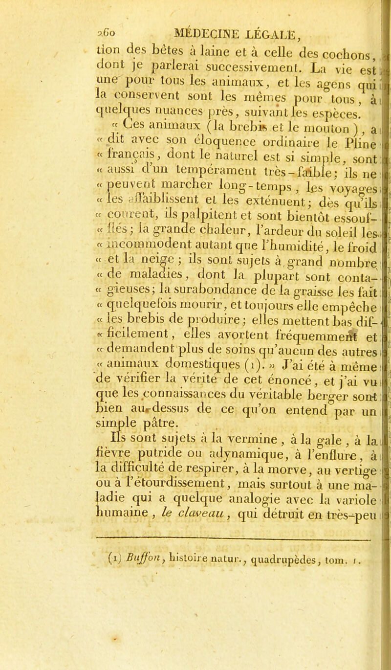 don des bêtes à laine et à celle des cochons,, dont je parlerai successivement. La vie est' une-pour tous les animaux, et les agens quii la conservent sont les mêmes pour tous, ài quelques nuances près, suivant les espèces! « Ces animaux (la brebifi et le mouton ) , ai ce dit avec son éloquence ordinaire le Pline' « français, dont le naturel est si simple, sont «aussi d'un tempérament très-faible; ils ne P^''^lî^'^'^^^'' long-temps, les voyages; « les ,^llaibhssent et les exténuent ; dès qu'ils. <c courent, ils palpitent et sont bientôt essoul- « liés ; la grande chaleur, l'ardeur du soleil les«. « incommodent autant que l'humidité, le froid « et la neige ; ils sont sujets à. grand nombre «de maladies, dont la plupart sont conta- « gieiises; la surabondance de la graisse les fait: « quelquel'ois mourir, et toujours elle empêche « les brebis de produire ; elles mettent bas dif-^ « ficileraent, elles avortent fréquemme^ et cr demandent plus de soins qu'aucun des autres. « animaux domestiques (i). » J'ai été à même: de vérifier la vérité de cet énoncé, et j'ai vu: que les connaissances du véritable berger sont: bien aurdessus de ce qu'on entend par un simple pâtre. Ils sont sujets à la vermine , à la gale , à ki fièvre putride ou adjnamique, à l'enflure, à: la difficulté de respirer, à la morve, au vertige ou à l'étourdissement, mais surtout à une ma- ladie qui a quelque analogie avec la variole humaine , le claveau, qui détruit en très-=-peui
