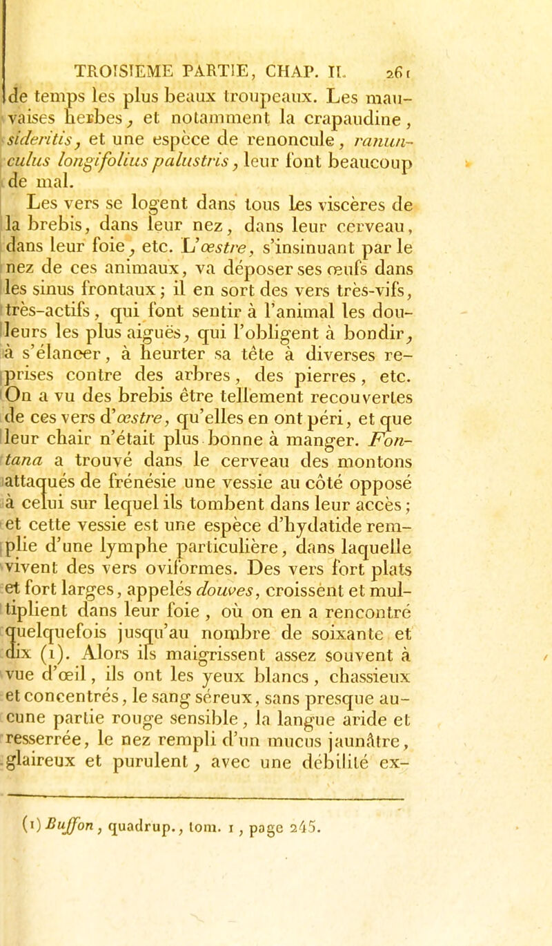 de temps les plus beaux troupeaux. Les mau- .waises neBbes^ et notamment la crapaudine, ^sideritisj et une espèce de renoncule, ranuii- :culus longifoUus paliistris, leur font beaucoup de mal. Les vers se logent dans tous les viscères de la brebis, dans leur nez, dans leur cerveau, dans leur foie_, etc. L'œstre, s'insinuant parle nez de ces animaux, va déposer ses œufs dans les sinus frontaux ; il en sort des vers très-vifs, très-actifs, qui font sentir à l'animal les dou- lleurs les plus aiguësqui l'obligent à bondir là s'élancer, à heurter sa tête à diverses re- iprises contre des arbres, des pierres, etc. lOn a vu des brebis être tellement recouvertes de ces vers à'œstre, qu'elles en ont péri, et que lleur chair n'était plus bonne à manger. Fon- tana a trouvé dans le cerveau des montons iattaqués de frénésie une vessie au côté opposé à celui sur lequel ils tombent dans leur accès ; tet cette vessie est une espèce d'hjdatide rem- Iplie d'une lymphe particulière, dans laquelle vivent des vers oviformes. Des vers fort plats et fort larges, appelés douves, croissent et mul- tiplient dans leur foie , où on en a rencontré quelquefois jusqu'au nombre de soixante et dix (i). Alors ils maigrissent assez souvent à vue d'oeil, ils ont les yeux blancs, chassieux et concentrés, le sang séreux, sans presque au- cune partie rouge sensible, la langue aride et resserrée, le nez rempli d'un mucus jaunâtre, -glaireux et purulent avec une débilité ex- {i)BuJfon, (juadrup,, lom. i , page 245.