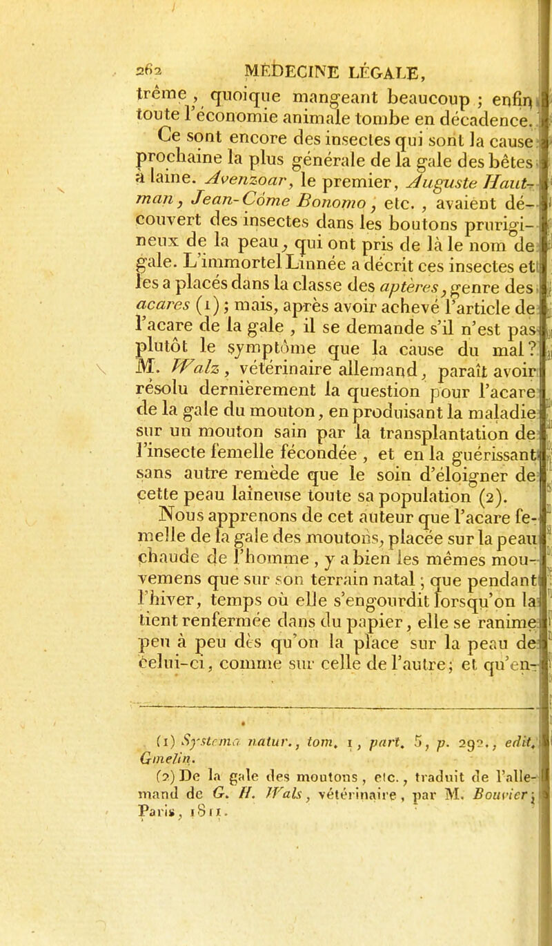 2fi2 MÉDECINE LÉGALE, tréme, quoique mangeant beaucoup; enfilai toute réconomie animale tombe en décadence,, Ce sont encore des insectes qui sont la cause; prochaine la plus générale de la gale des bêtes, à laine. Avenzoar, le premier, Juguste HauU man, Jean-Côme Bonomo, etc. , avaient dé- couvert des insectes dans les boutons prurigi- neux de la peau^ qui ont pris de là le nom de; gale. L'immortel Linnée a décrit ces insectes eti les a placés dans la classe des «/?«ère5^ genre des . acares (i) ; mais, après avoir achevé l'article de; l'acare de la gale , il se demande s'il n'est pas- plutôt le §jmj)tàme que la cause du mal?. \ W. Wah , vétérinaire allemand, paraît avoiri résolu dernièrement la question pour l'acare: de la gale du mouton, en produisant la maladie; sur un mouton sain par la transplantation de l'insecte femelle fécondée , et en la guérissant! sans autre remède que le soin d'éloigner de^ cette peau laineuse toute sa population (2). Nous apprenons de cet auteur que l'acare fe- melle de la gale des moutons^ placée sur la peaii chaude de l'homme , y a bien les mêmes mour- ■vemens que sur son terrain natal ; que pendant l'hiver, temps où elle s'engourdit lorsqu'on la; tient renfermée dans du papier, elle se ranime peu à peu dès qu'on la place sur la peau de; èelui-ci, comme sur celle de l'autre; et qu'en- {1) Systemo natur., tom. i, pari, 5, -p. 292., edit,' Ginelin. (7.) De la gale ties moutons , elc., traduit de l'alle- mand de G. H. IVals, vétérinaire, par M. Bouvier-^ Paris, 18 ri.