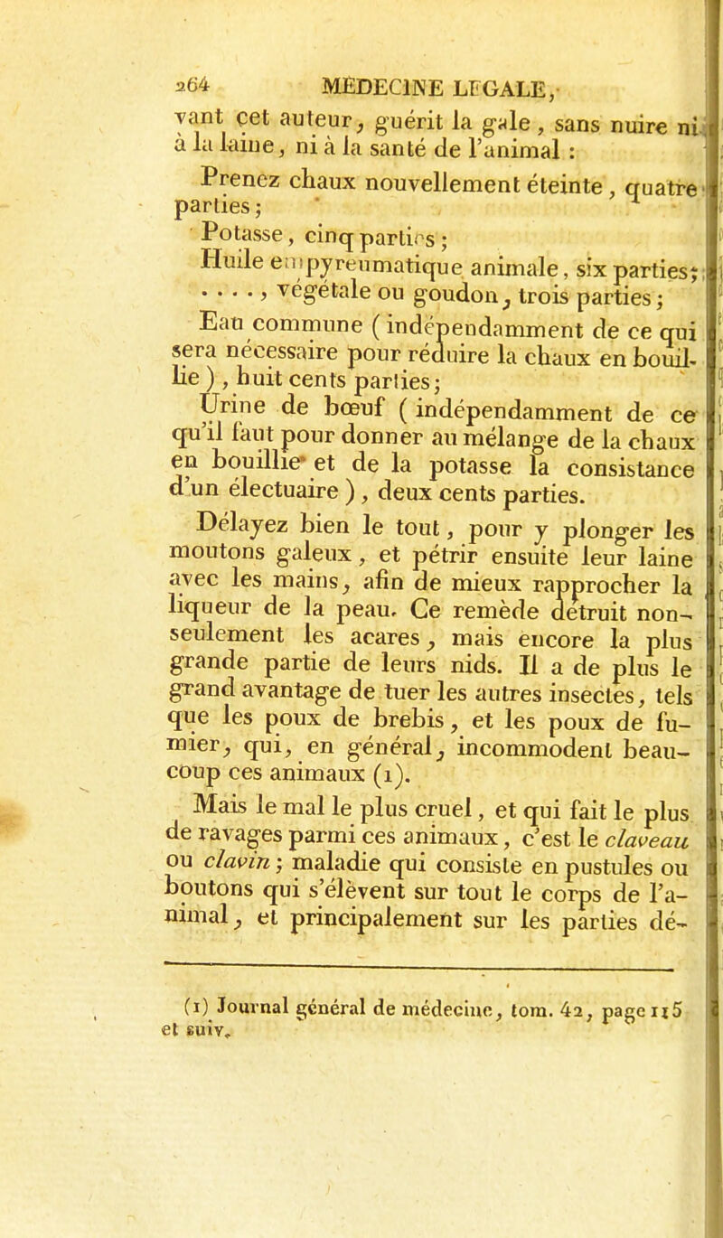 yant çet auteur, guérit la gAe, sans nuire nij a la kiue, ni à la santé de l'animal : Prenez chaux nouvellement éteinte, quatre- parties; ' Potasse, cinq parties ; Huile e:i!pyreumatique animale, six parties;; , végétale ou goudon^ trois parties; Eau commune ( indépendamment de ce qui sera nécessaire pour réduire la chaux en bouil, lie ), huit cents parties ; Urine de bœuf ( indépendamment de ce qu'il faut pour donner au mélange de la chaux en bouillie- et de la potasse la consistance d'un électuaire ), deux cents parties. Délayez bien le tout, pour plonger les moutons galeux, et pétrir ensuite leur laine avec les mains, afin de mieux rapprocher la liqueur de la peau. Ce remède détruit non- seulement les acares, mais encore la plus grande partie de leurs nids. Il a de plus le grand avantage de tuer les autres insectes, tels que les poux de brebis, et les poux de fu- mier, qui, en généralincommodent beau- coup ces animaux (i). Mais le mal le plus cruel, et qui fait le plus de ravages parmi ces animaux, c'est le claveau ou clavin ; maladie qui consiste en pustules ou boutons qui s'élèvent sur tout le corps de l'a- nimal, et principalement sur les parties dé- fi) Journal général de médecine, tom. 42, pageijS et suiv.