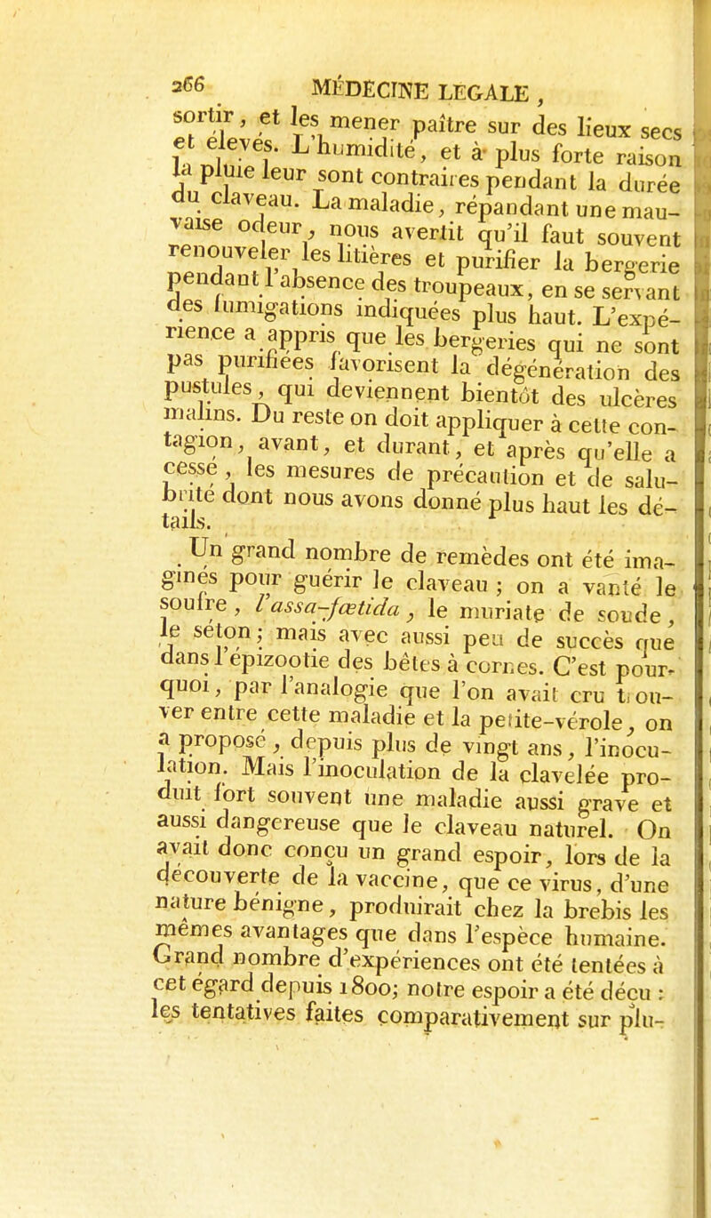 sortir, et les mener paître sur des lieux secs nt'^r ^^^^-^^^'té'^ à-plus forte raison U pluie leur sont contraires pendant la durée du claveau. La maladie, répandant une mau- vaise odeur nous avertit qu'il faut souvent renouveler les litières et purifier la bergerie pendant 1 absence des troupeaux, en se senanL des fumigations mdiquées plus haut. L'expé- rience a appris que les bergeries qui ne sont pas purifiées favorisent la dégénération des pustules qui deviennent bientôt des ulcères malins. Du reste on doit appliquer à celte con- tagion avant, et durant, et après qu'elle a cesse les mesures de précaution et de salu- l)iite dont nous avons donné plus haut les dé- tails. * Un grand nombre de remèdes ont été ima- gines pour guérir le claveau; on a vanté le soulre, l assa-fœtida, le muriate de soude le seton; mais avec aussi peu de succès rme dansl epizootie des bêtes à cornes. C'est pour, quoi, par l'analogie que l'on avait cru t, ou- ver entre cette maladie et la peîite-vérole, on a proposé , depuis plus de vingt ans, l'inocu- lation. Mais l'inoculation de la clavelée pro- duit fort souvent une maladie aussi grave et aussi dangereuse que le claveau naturel. On avait donc conçu un grand espoir, lors de la découverte de la vaccine, que ce virus, d'une nature bénigne, produirait chez la brebis les mêmes avantages que dans l'espèce humaine. Grand nombre d'expériences ont été tentées à cet égard depuis 1800; notre espoir a été décu ; les tentatives faites comparativement sur plu-