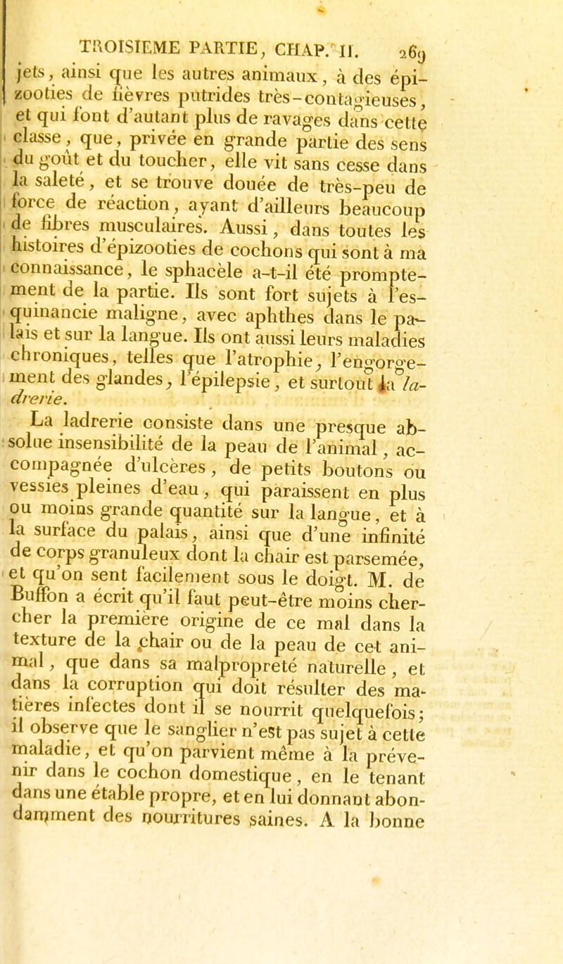 jets, ainsi q^ue les autres animaux, à des épi- zooties de ùèvres putrides très-coutanneuses, et qui font d'autant plus de ravages dans cette classe , que , privée en g-rande partie des sens du goût et du toucher, elle vit sans cesse dans la saleté, et se trouve douée de très-peu de force de réaction, ayant d'ailleurs beaucoup de libres musculaires. Aussi, dans toutes les histoires d'épizooties de cochons qui sont à ma connaissance, le sphacèle a-t-il été prompte- ment de la partie. Ils sont fort sujets à l'es- qumancie maligne, avec aphthes dans le pa- lais et sur la langue. Ils ont aussi leurs maladies chroniques, telles que l'atrophie^ l'eno-oro-e- ment des glandes^ l'épilepsie, et surlouîéa*'/^- drene. La ladrerie consiste dans une presque ab- solue insensibilité de la peau de l'animal, ac- compagnée d'ulcères, de petits boutons ou vessies pleines d'eau, çjui paraissent en plus ou moms grande quantité sur la langue, et à la surface du palais, ainsi que d'une infinité de corps granuleux dont la chair est parsemée, et qu'on sent facilement sous le doigt. M. de BulFon a écrit qu'il faut peut-être moins cher- cher la première origine de ce mal dans la texture de la phair ou de la peau de cet ani- mal , que dans sa malpropreté naturelle , et dans la corruption qui doit résulter des ma- tières infectes dont il se nourrit quelquefois; il observe que le sangUer n'est pas sujet à cette maladie, et qu'on parvient même à la préve- nir dans le cochon domestique, en le tenant dans une étable propre, et en lui donnant abon- dan^ment des rjourritures saines. A la bonne