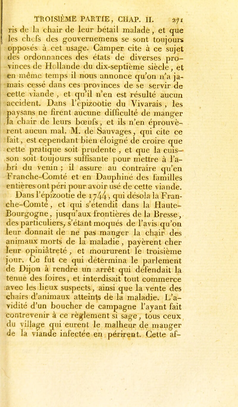 ris de la chair de leur bétail malade, et que les chefs des gouvernemens se sont toujoui^ opposés à cet usae-e. Camper cite à ce sujet des ordonnances des états de diverses pro- - vin ces de Hollande du dix-septième siècle, et en même temps il nous annonce qu'on n'a ja- mais cessé dans ces provinces de se servir de cette viande , et qu'il n'en est résulté aucun accident. Dans l'cpizootie du Vivarais , les paysans ne firent aucune difficulté de manger la chair de leurs bœufs, et ils n'en éprouvè- rent aucun mal. M. de Sauvages, qui cite ce •fait, est cependant bien éloigné de croire que cette pratique soit prudente , et que la cuis- -son soit toujours suffisante pour mettre à l'a- bri du venin ; il assure au contraire qu'en Franche-Comté et en Dauphiné des familles entières ont péri pour avoir usé de cette viande. Dans l'épizootie de 1744, qui désola la Fran- che-Comté , et qui s'étendit dans la Haute- Bourgogne , jusqu'aux frontières de la Bresse, des particuliers^, s'étant moqués de l'avis qu'on leur donnait de ne pas manger la chair des animaux morts de la maladie, payèrent cher leur opiniâtreté , et moururent le troisième jour. Ce fut ce qui détermina le parlement de Dijon à rendre un arrêt qui défendait la tenue des foires, et interdisait tout commerce avec les lieux suspects, ainsi que la vente des chairs d'animaux atteints de la maladie. L'a- vidité d'un boucher de campagne l'ayant fait contrevenir à ce règlement si sage, tous ceux du village qui eurent le malheur de manger de la viande infectée en périrent. Cette af-