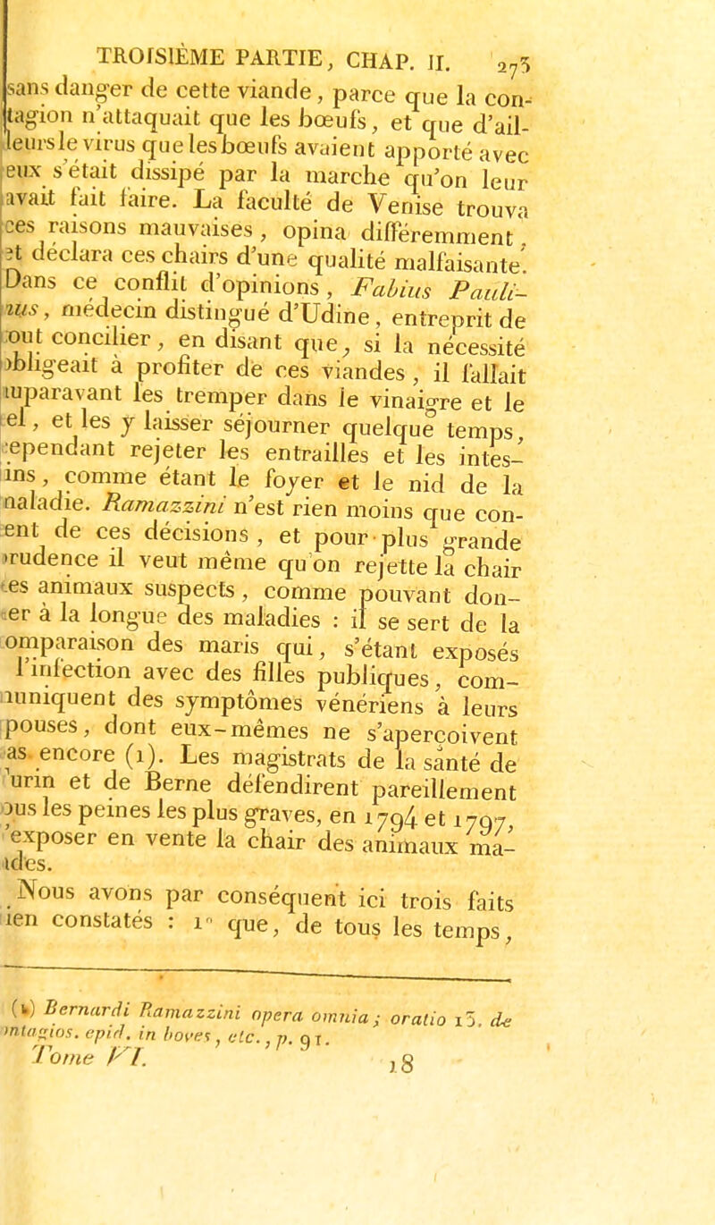 sans danger de cette viande, parce que la con- tagion n'attaquait que les hœuk, et que d'ail- Jeursle virus quelesbœufs avaient apporté avec ^eux s etait dissipé par la marche qu'on leur avait fait faire. La fiiculté de Venise trouva ces raisons mauvaises , opina différemment ît déclara ces chairs d'une qualité malfaisante' L>ans ce conflit d'opinions, Fabius PauU- ms, médecin distingué d'Udine, entreprit de :oiU concilier, en disant que, si la nécessité >hfigeait a profiter die ces viandes , il fallait luparavant les tremper dans le vinaigre et le ^el, et les 7 laisser séjourner quelque temps !:ependant rejeter les entrailles et les intes- tins, comme étant le foyer et le nid de la naladie. Ramazzini n'est rien moins que con- enl^de ces décisions, et pour plus grande Tudence il veut même qu'on rejette la chair tes animaux suspects, comme pouvant don- «er à la longue des maladies : il se sert de la omparaison des maris qui, s'étanl exposés 1 infection avec des filles publiques, com- iiuniquent des symptômes vénériens à leurs pouses, dont eux-mêmes ne s'aperçoivent ■as. encore (1). Les magistrats de la santé de urin et de Berne défendirent pareillement ous les peines les plus graves, en 1794. et 1707, exposer en vente la chair des animaux ma- ndes. Nous avons par conséquent ici trois faits lien constatés : v que, de tous les temps, (fc) Bernardi Ramazzini opéra omiiia ; oralio i5 d<i mta^ios. epiH. in hoves, etc., ». oi. 1 oine A /. j g I