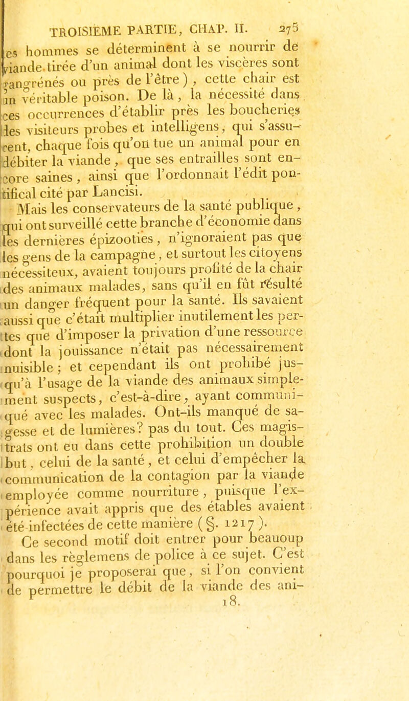 es hommes se déterminent à se nourrir de iriande.tirée d'un animal dont les viscères sont j-anoTénés ou près de l'être ) , cette cliair est m véritable poison. De là , la nécessité dans . ces occurrences d'établir près les boucheries les visiteurs probes et intelUgens, qui s'assu- rent, chaque ibis qu'on tue un animal pour en idébi'ter la viande , que ses entrailles sont en- core saines , ainsi cjue l'ordonnait l'édit pon- tifical cité par Lan cisi. - Mais les conservateurs de la santé publique , qui ont surveillé cette branche d'économie dans lies dernières épizooties, n'ignoraient pas que les gens de la campagne , et surtout les citoyens nécessiteux, avaient toujours prolité de la chair ides animaux malades, sans qu'il en fût résulté lun dano-er fréquent pour la santé. Us savaient iaussi que c'était multiplier inutilement les pér- îtes que d'imposer la privation d'une ressource idont la jouissance n'était pas nécessairement (nuisible ; et cependant ils ont prohibé jus- rqu'à l'usag-e de la viande des animaux simpie- iment suspects, c'est-à-dire, ayant commuiii- >qué avec les malades. Ont-ils manqué de sa- : gesse et de lumières? pas du tout. Ces magis- itrats ont eu dans cette prohibition un double ibut, celui de la santé , et celui d'empêcher la «communication de la contagion par la viande femployée comme nourriture, puisque l'ex- périence avait appris que des étables avaient i été infectées de cette manière (§. 1217). Ce second motif doit entrer pour beauoup dans les rèo-lemens de police à ce sujet. C'est pourquoi je proposerai que, si l'on convient ' de permettre le débit de la viande des ani-