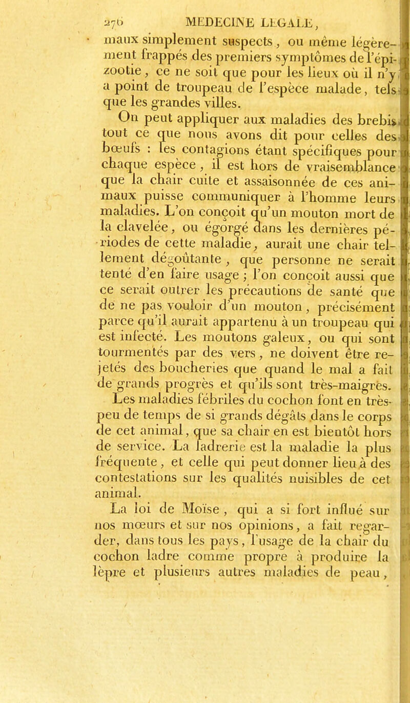 inaiix simplement suspects , ou même légère- ment frappés des premiers symptômes del'épi- zootie, ce ne soil que pour les lieux où il n'y, a point de troupeau de l'espèce malade, teis; que les grandes villes. On peut appliquer aux maladies des brebi^i tout ce que nous avons dit pour celles des, bœufs : les contagions étant spécifiques pour chaque espèce, il est hors de vraisemblance: que la chair cuite et assaisonnée de ces ani- maux puisse communiquer à l'homme leurs, maladies. L'on conçoit q_u'un mouton mort de la clavelée, ou égorgé dans les dernières pé- riodes de cette maladie, aurait une chair tel- lement dégoûtante , que personne ne serait. tenté d'en faire usage ; l'on conçoit aussi que ce serait outi^er les précautions de santé que de ne pas vouloir d'un mouton, précisément parce qu'il aurait appartenu à un troupeau qui est infecté. Les moutons galeux, ou qui sont tourmentés par des vers, ne doivent être re- jetés des boucheries que quand le mal a fait de grands progrès et qu'ils sont très-maigrës. Les maladies fébriles du cochon font en très- peu de temps de si grands dégâts dans le corps de cet animal, que sa chair en est bientôt hors de service. La ladrerie est la maladie la plus fréquente, et celle qui peut donner lieu,à des contestations sur les qualités nuisibles de cet animal. La loi de Moïse , qui a si fort influé sur nos mœurs et sur nos opinions, a fait regar- der, dans tous les pays, Tusage de la chair du cochon ladre comme propre à produire la lèpre et plusieurs autres maladies de peau,