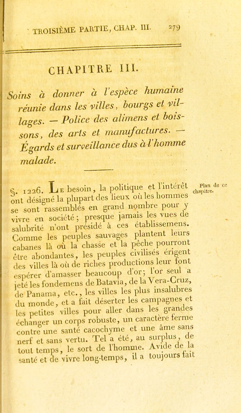 CHAPITRE m. ^oins à donner à l'espèce humaine réunie dans les villes, bourgs et vil- lages. - Police des alimens et bois- sons, des arts et manufactures. — Égards et surveillance dus àl'homme malade. 1226. Le besoin, la politique et l'intérêt J^an de ce ont désigné la plupart des lieux ou les hommes se sont rassemblés en grand nombre pour y vivre en société -, presque jamais les vues de salubrité n'ont présidé à ces etabhssemens. Comme les peuples sauvages plantent leurs cabanes là où la chasse et la pèche pourront être abondantes, les peuples civilises engen des villes là où de riches productions leur tpnt espérer d'amasser beaucoup d'or; lor seul a ieté les fondemens de Batavia, de la Vera-Cruz, de Panama, etc., les villes les plus msalubres du monde, et a tait déserter les campagnes et les petites villes pour aller dans les grandes échanger un corps robuste, un caractère terme contre une santé cacochyme et une âme sans nerf et sans vertu. Tel a été, au surpjus de tout temps, le sort de l'homme. Avide de la santé et de vivre long-temps, d a toujours tait