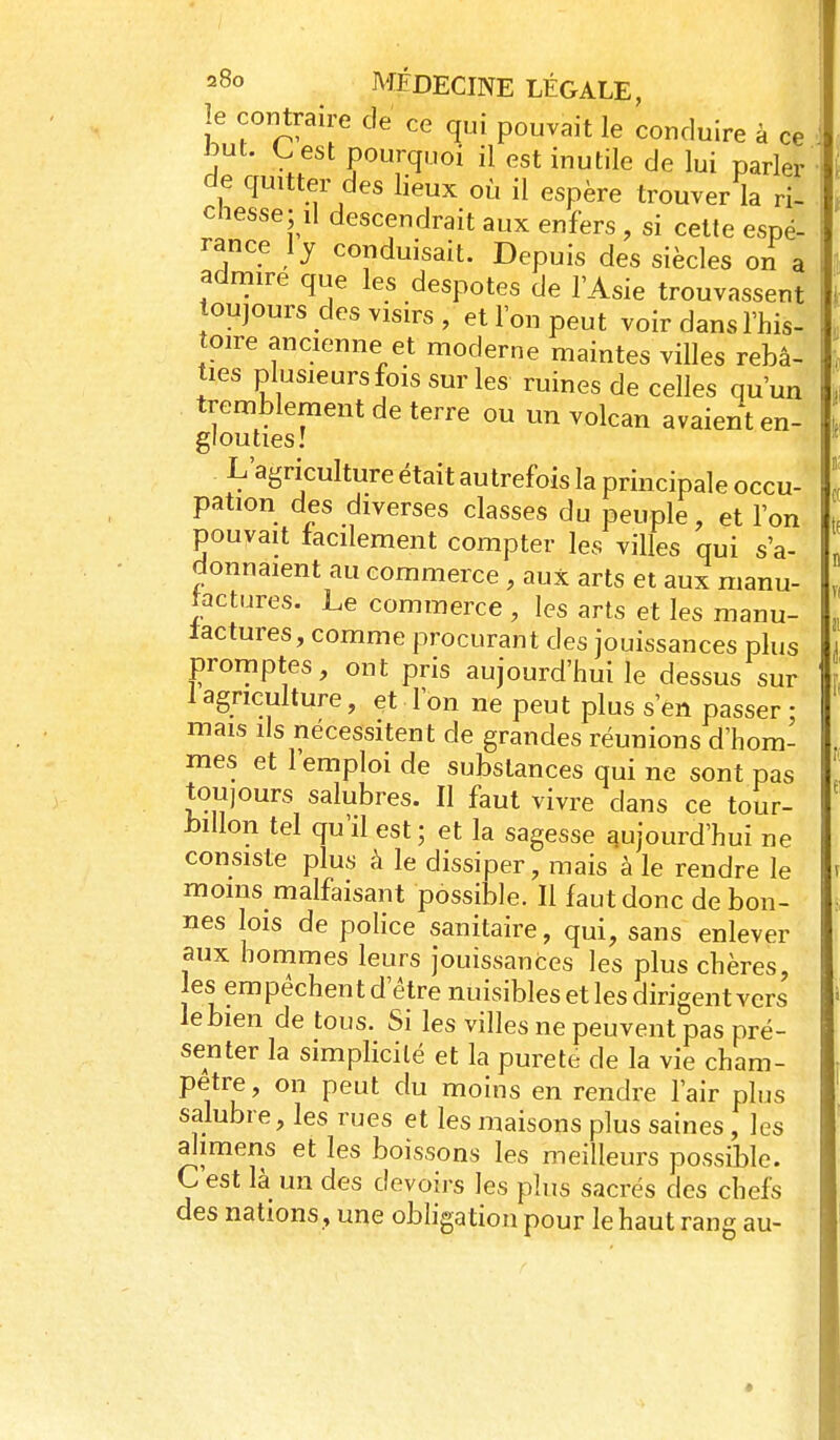 le contraire de ce qui pouvait le conduire à ce ^ut. l^est pourquoi il est inutile de lui parler de quitter des lieux où il espère trouver la ri- cnesse; il descendrait aux enfers , si cette espé- rance Ij conduisait. Depuis des siècles on a admire que les despotes de l'Asie trouvassent oujours des visirs , et l'on peut voir dans l'his- toire ancienne et moderne maintes villes rebâ- ties plusieurs fois sur les ruines de celles qu'un tremblement de terre ou un volcan avaient en- glouties! L'agriculture était autrefois la principale occu- pation des diverses classes du peuple, et l'on pouvait facilement compter les villes qui s'a- donnaient au commerce , aux arts et aux manu- tactures. Le commerce , les arts et les manu- factures, comme procurant des jouissances plus promptes, ont pris aujourd'hui le dessus sur 1 agriculture, et l'on ne peut plus s'en passer- mais lis nécessitent de grandes réunions d'hom- mes et l'emploi de substances qui ne sont pas tou)ours salubres. Il faut vivre dans ce tour- billon tel qu'il est ; et la sagesse aujourd'hui ne consiste plus à le dissiper, mais à le rendre le moins malfaisant possible. Il faut donc de bon- nes lois de poHce sanitaire, qui, sans enlever aux hommes leurs jouissances les plus chères, les empêchent d'être nuisibles et les dirigent vers le bien de tous. Si les villes ne peuvent pas pré- senter la simplicité et la pureté de la vie cham- pêtre, on peut du moins en rendre l'air plus salubre, les rues et les maisons plus saines, les alimens et les boissons les meilleurs possible. C'est là un des devoirs les plus sacrés des chefs des nations, une obhgation pour le haut rang au-
