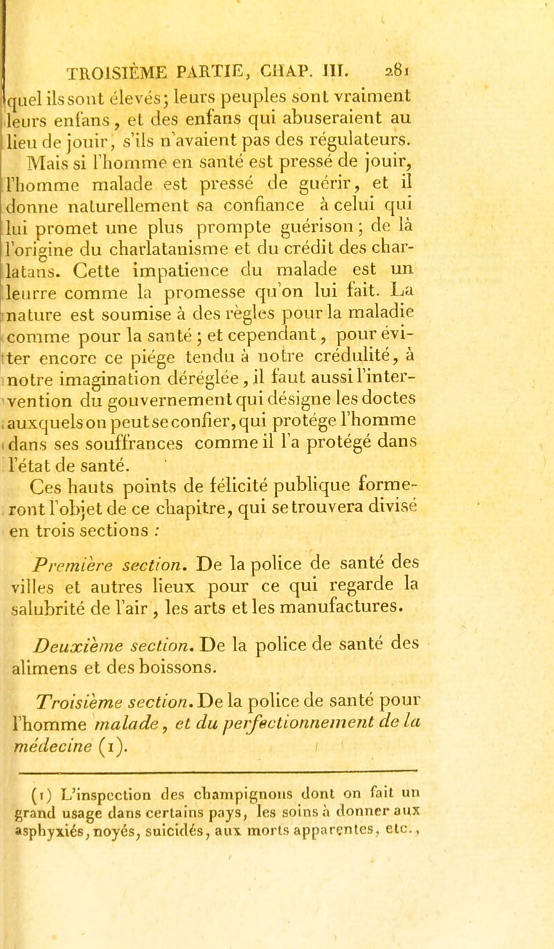 Iqiiel ilssont élevésj leurs peuples sont vraiment leurs enfans, et des enfans qui abuseraient au lieu de jouir, s'ils n'avaient pas des régulateurs. Mais si l'homme en santé est pressé de jouir, l'homme malade est pressé de guérir, et il donne naturellement sa confiance à celui qui lui promet une plus prompte guérison ; de là l'origine du charlatanisme et du crédit des char- latans. Cette impatience du malade est un ileurre comme la promesse qu'on lui lait. La mature est soumise à des règles pour la maladie (Comme pour la santé ; et cependant, pour évi- tter encore ce piège tendu à notre crédulité, à notre imagination déréglée, il faut aussi l'inter- vention du gouvernement qui désigne les doctes .auxquels on peut se confier, qui protège l'homme . dans ses souffrances comme il l'a protégé dans l'état de santé. Ces hauts points de félicité publique forme- ront l'objet de ce chapitre, qui se trouvera divisé en trois sections ; Première section. De la police de santé des villes et autres lieux pour ce qui regarde la salubrité de l'air , les arts et les manufactures. Deuxième section. De la police de santé des alimens et des boissons. Troisième section. De la police de santé pour l'homme malade, et du perfectionnement de la médecine (i). / (i) L'inspection des cliampignons dont on fait un grand usage dans certains pays, les soins à donner aux asphyxiés,noyés, suicidés, aux morts apparentes, etc.,