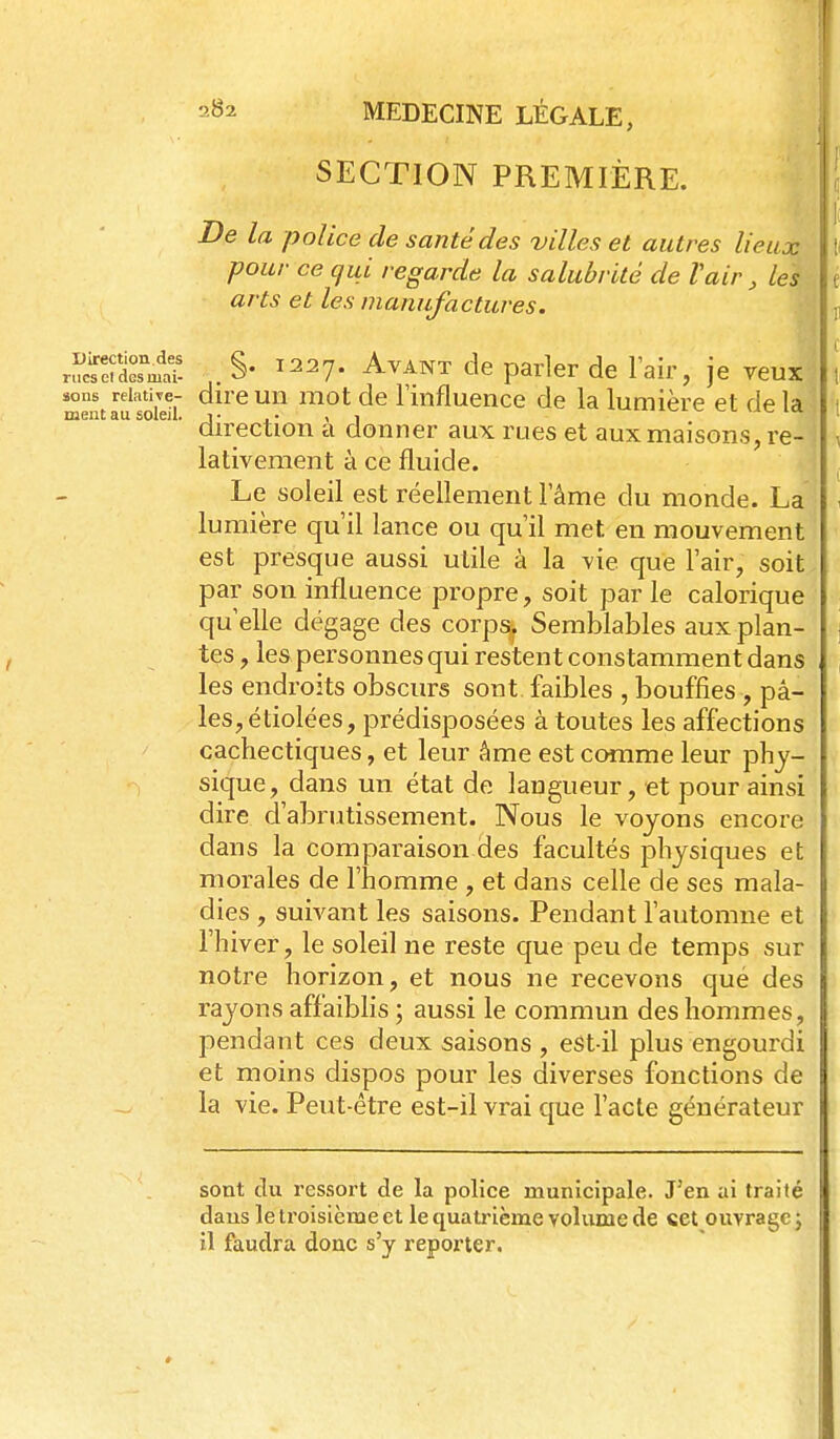 SECTION PREMIÈRE. De la police de santé des villes et autres lieux pour ce qui regarde la salubrité de Vair, les arts et les manufactures. r^^f^iS. ^. §• ^^27. Avant de parler de Fair, je veux sons relative- dire uii mot dc Finfluence de la lumière et de la ment au soleil, j- .• , 1 ^--.v, v... lu, direction a donner aux rues et aux maisons, re- lativement à ce fluide. Le soleil est réellement l'âme du monde. La lumière qu'il lance ou qu'il met en mouvement est presque aussi utile à la vie que l'air, soit par son influence propre, soit par le calorique qu'elle dégage des corps. Semblables aux plan- tes , les personnes qui restent constamment dans les endroits obscurs sont faibles , bouffies , pâ- les, étiolées, prédisposées à toutes les affections cachectiques, et leur âme est comme leur phy- sique, dans un état de langueur, et pour ainsi dire d'abrutissement. Nous le voyons encore dans la comparaison des facultés physiques et morales de l'homme , et dans celle de ses mala- dies , suivant les saisons. Pendant l'automne et l'hiver, le soleil ne reste que peu de temps sur notre horizon, et nous ne recevons que des rayons affaibhs ; aussi le commun des hommes, pendant ces deux saisons , eSt-il plus engourdi et moins dispos pour les diverses fonctions de la vie. Peut-être est-il vrai que l'acte générateur sont du ressort de la police municipale. J'en ai traité dans le troisième et le quatinème volume de «et ouvrage ; il faudra donc s'y reporter.