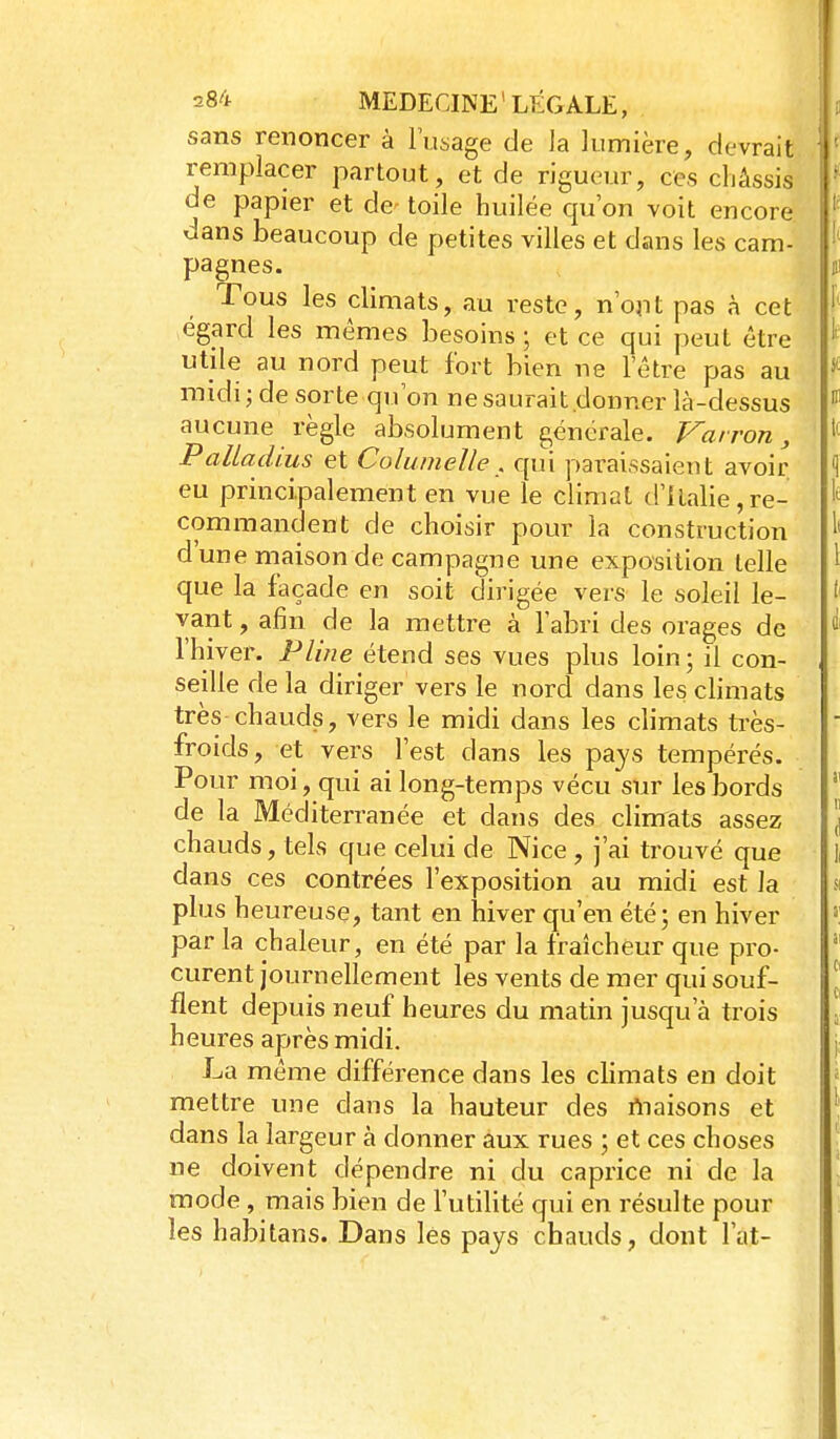sans renoncer à l'usage de la lumière, devrait remplacer partout, et de rigueur, ces châssis de papier et de toile huilée qu'on voit encore dans beaucoup de petites villes et dans les cam- pagnes. Tous les climats, au reste, n'ojit pas à cet égard les mêmes besoins ; et ce qui peut être utile au nord peut fort bien ne l'être pas au midi; de sorte qu'on ne saurait donner là-dessus aucune règle absolument générale. Vairon, Paltadius et Columelle . qui paraissaient avoir eu principalement en vue le climat d'Italie,re- commandent de choisir pour la construction d'une maison de campagne une exposition telle que la façade en soit dirigée vers le soleil le- vant , afin de la mettre à l'abri des orages de l'hiver. Pline étend ses vues plus loin ; il con- seille de la diriger vers le nord dans les climats très-chauds, vers le midi dans les climats ti-ès- froids, et vers l'est dans les pays tempérés. Pour moi, qui ai long-temps vécu sur les bords de la Méditerranée et dans des clinrats assez chauds, tels que celui de Nice , j'ai trouvé que dans ces contrées l'exposition au midi est la plus heureuse, tant en hiver qu'en été; en hiver par la chaleur, en été par la fraîcheur que pro- curent journellement les vents de mer qui souf- flent depuis neuf heures du matin jusqu'à trois heures après midi. La même différence dans les climats en doit mettre une dans la hauteur des rtiaisons et dans la largeur à donner aux rues ; et ces choses ne doivent dépendre ni du caprice ni de la mode, mais bien de l'utilité qui en résulte pour les habitans. Dans les pays chauds, dont Fat-