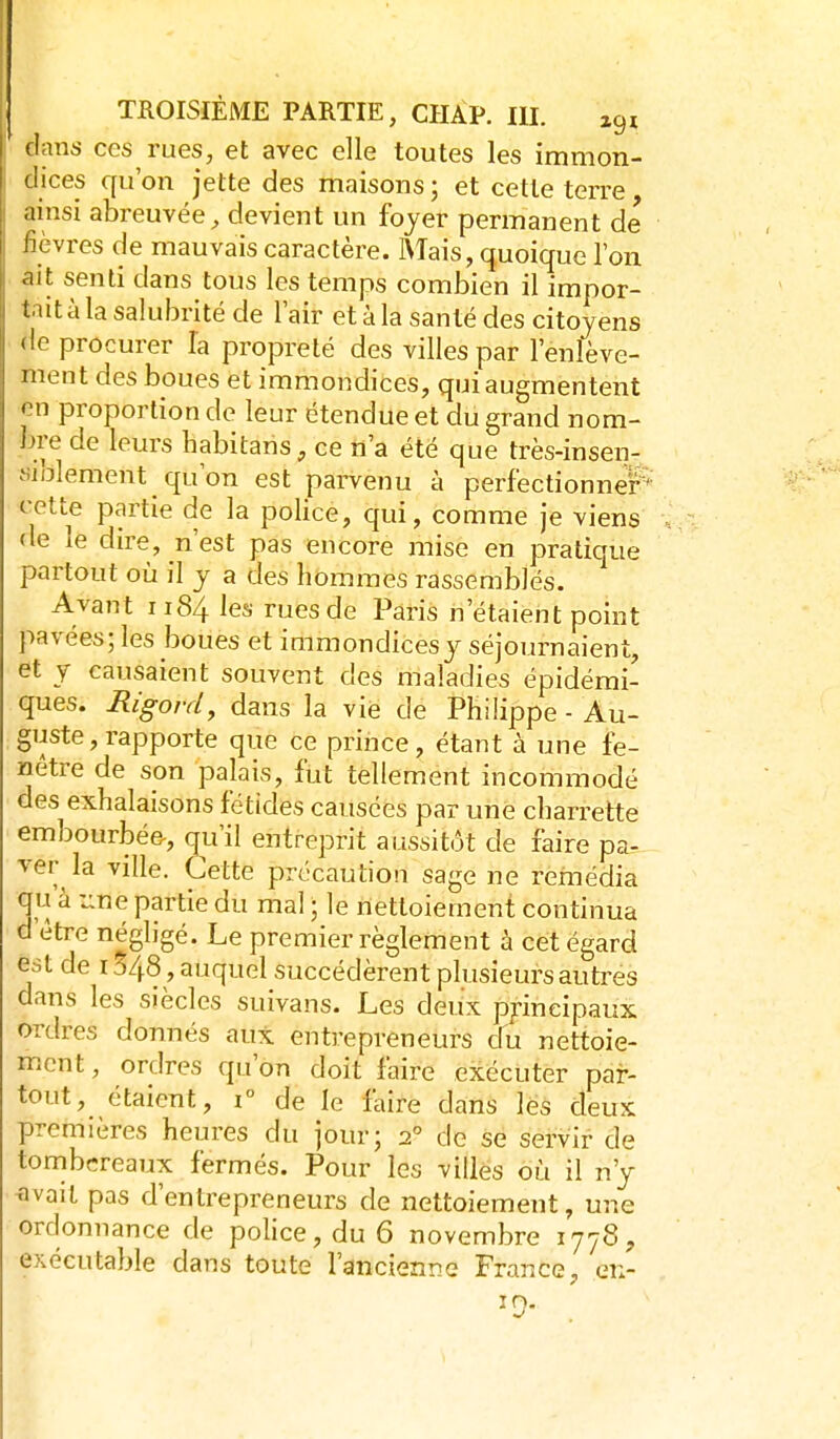 dans ces rues, et avec elle toutes les immon- dices qu'on jette des mraisons ; et cette terre ainsi abreuvée^ devient un fojer permanent de fièvres de mauvais caractère. Mais, quoique l'on ait senti dans tous les temps combien il impor- tait à la salubrité de l'air et à la santé des citoyens <le procurer la propreté des villes par l'enlève- ment des boues et immondices, qui augmentent en proportion de leur étendue et du grand nom- bre de leurs habitans, ce n'a été que très-insen- «iblement qu'on est parvenu à perfectionner'- cette partie de la police, qui, comme je viens de le dire, n'est pas encore mise en pratique partout où il y a des hommes rassemblés. Avant 1184 ^es rues de Paris n'étaient point pavées; les boues et immondicesy séjournaient, et y causaient souvent des maladies épidémi- ques. Rigord, dans la vie de Philippe - Au- guste, rapporte que ce priiice, étant à une fe- nêtre de son palais, fut tellement incommodé des exhalaisons fétides causées par une charrette embourbée-, qu'il entreprit aussitôt de faire pa- ver la ville. Cette précaution sage ne remédia qu à -^ne partie du mal ; le nettoiement continua d'être négligé. Le premier règlement à cet égard est de 1548, auquel succédèrent plusieurs autres dans les siècles suivans. Les deu'x p/ineipaux ordres donnés aux entrepreneurs cfu nettoie- ment, ordres qu'on doit faire exécuter par- tout, étaient, 1° de le faire dans lès deux premières heures du jour; 2° de se servir de tombereaux fermés. Pour les villes où il n'y -avait pas d'entrepreneurs de nettoiement, une ordonnance de police, du 6 novembre 1778, exécutable dans toute l'ancienne France, en-