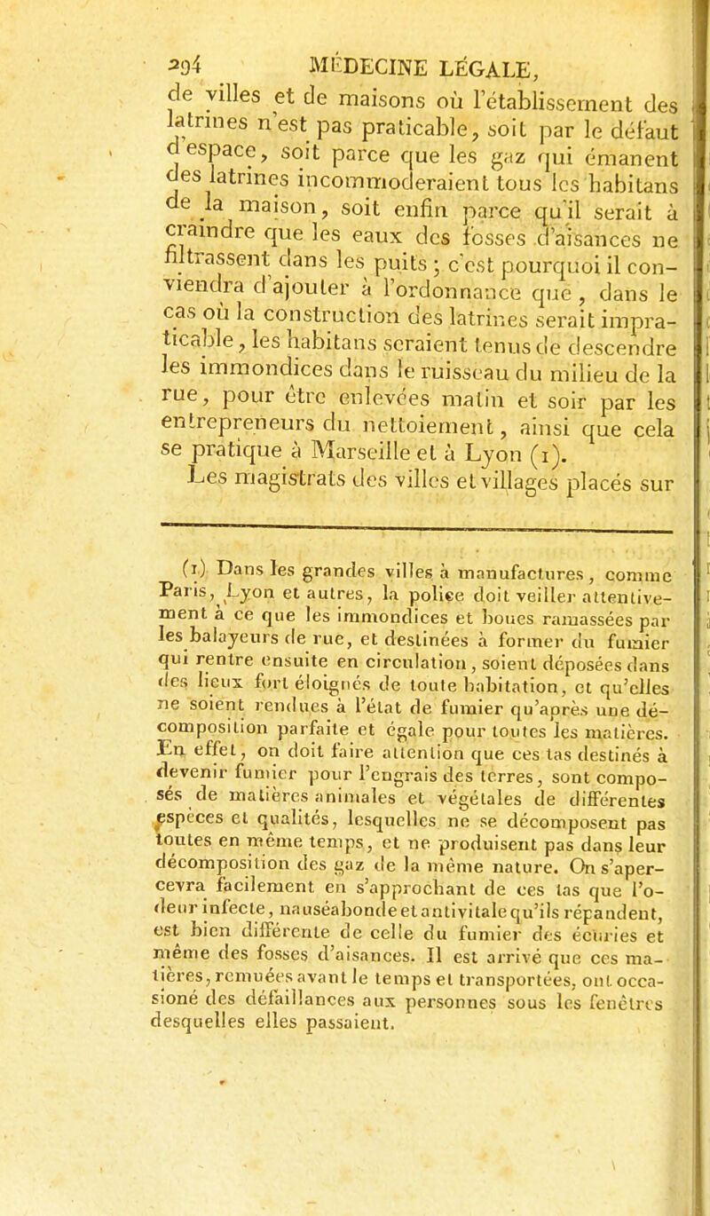 de villes et de maisons où rétablissement des latnnes n'est pas praticable, soit par le défaut despace, soit parce que les gaz qui émanent des latrmes incommoderaient tous les habitans de la maison, soit enfin parce quil serait à cramdre que les eaux des fesses d'aisances ne titrassent dans les puits ; c est pourquoi il con- viendra d'ajouter à l'ordonnance que, dans le cas où la construction des latrines serait impra- ticable , les habitans seraient tenus de descendre les immondices dans le ruisseau du milieu de la rue, pour être enlevées matin et soir par les entrepreneurs du nettoiement, ainsi que cela se pratique à Marseille et à Lyon (i). Les magistrats des villes et villages placés sur (i.): Dans les grandes villes à manufacUires , comme Pans, Lyon et autres, la police doit veiller attentive- ment à ce que les immondices et boues ramassées par les balayeurs de rue, et destinées à former du fuiaier qui rentre ensuite en circulation, soient déposées dans des lieux fort éloignés de toute habitation, et qu'elles ne soient rendues à l'état de fumier qu'après une dé- composition parfaite et égale pour toutes les matières. En effet, on doit faire attention que ces tas destinés à devenir fumier pour l'engrais des terres, sont compo- sés de matières animales et végétales de différentes ^espèces et qualités, lesquelles ne se décomposent pas toutes en même temps, et ne produisent pas dans leur décomposition des gaz de la même nature. On s'aper- cevra facilement en s'approchant de ces tas que l'o- deur infecte , nauséabonde et antivi taie qu'ils répandent, est bien différente de celle du fumier des écuries et même des fosses d'aisances. Il est arrivé que ces ma- tières, remuées avant le temps et transportées, ontocca- sioné des défaillances aux personnes sous les fenêtres desquelles elles passaient.