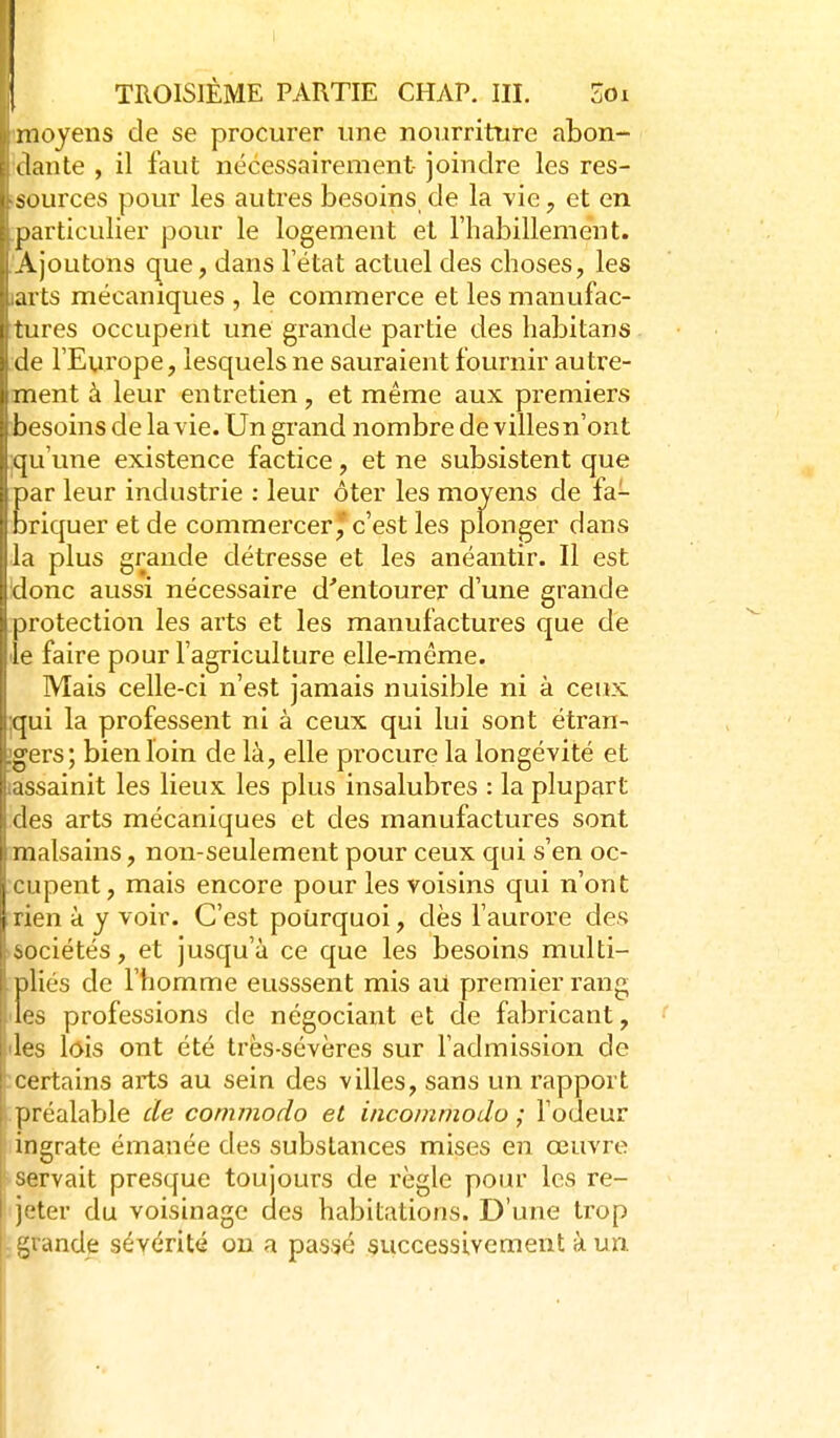 moyens de se procurer une nourriture abon- ilante , il faut nécessairement- joindre les res- sources pour les autres besoins de la vie, et en particulier pour le logement et l'habillement. Ajoutons c^ue, dans l'état actuel des choses, les ai ts mécaniques , le commerce et les manufac- tures occupent une grande partie des habitans Je l'Europe, lesquels ne sauraient fournir autre- ment à leur entretien, et même aux premiers besoins de la vie. Un grand nombre de villes n'ont qu'une existence factice, et ne subsistent que [)ar leur industrie : leur ôter les moyens de fa- briquer et de commercer'c'est les plonger dans I l plus grande détresse et les anéantir. Il est donc aussi nécessaire d''entourer d'une grande (protection les arts et les manufactures que de le faire pour l'agriculture elle-même. Mais celle-ci n'est jamais nuisible ni à ceux qui la professent ni à ceux qui lui sont étran- gers; bien loin de là, elle procure la longévité et issainit les lieux les plus insalubres : la plupart lies arts mécaniques et des manufactures sont malsains, non-seulement pour ceux qui s'en oc- cupent, mais encore pour les voisins qui n'ont rien à y voir. C'est pourquoi, dès l'aurore cles sociétés, et jusqu'à ce que les besoins multi- pliés de l'homme eusssent mis au premier rang les professions de négociant et de fabricant, 'les lois ont été très-sévères sur l'admission de ■ certains arts au sein des villes, sans un rapport préalable de cornmodo et incommodo ; l'odeur ingrate émanée des substances mises eîi œuvre servait presque toujours de règle pour les re- jeter du voisinage des habitations. D'une trop -grande sévérité on a passé successivement à un