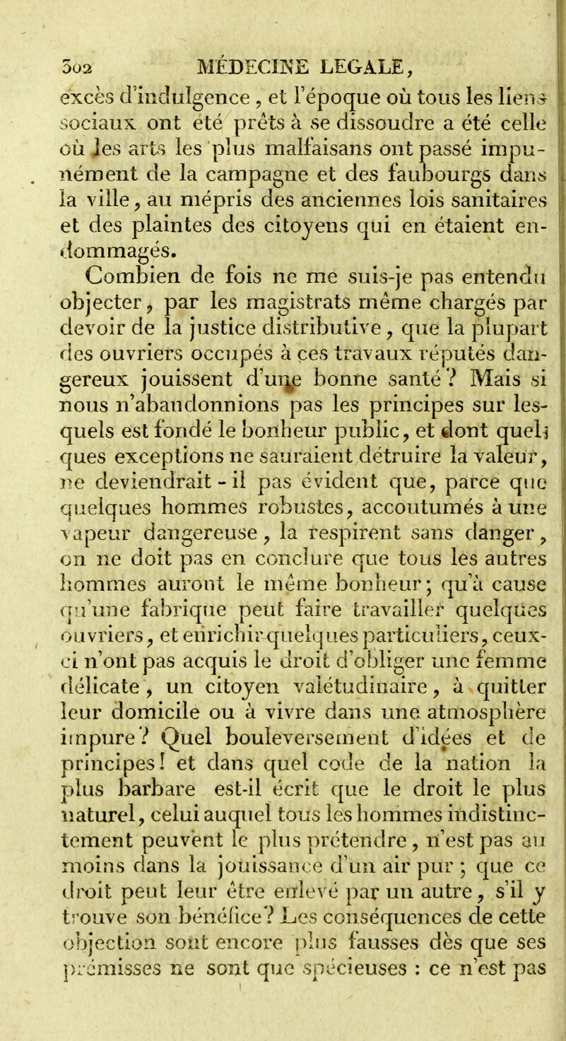 5u2 MÉDECmE LEGALE, excès crinclulgence , et l'époque où tous les lien r sociaux ont été prêts à se dissoudre a été celle où Jes arts les plus malfaisans ont passé impu- nément de la campagne et des faubourgs dan^ la ville y au mépris des anciennes lois sanitaires et des plaintes des citoyens qui en étaient en- dommagés. Combien de fois ne me suis-je pas entendu objecter j par les magistrats même chargés par devoir de la justice distributive, que la plupart des ouvriers occiipés à ces travaux réputés dan- gereux jouissent d'm],e bonne santé ? Mais si nous n'abandonnions pas les principes sur les- quels est fondé le bonheur public, et dont quels ques exceptions ne sauraient détruire la valeur, ne deviendrait - il pas évident que, parce que quelques hommes robustes, accoutumés aune vapeur dangereuse, la respirent sans danger, on ne doit pas en conclure que tous les autres hommes auront le même bonheur; qu'à cause qu'une fabrique peut faire travailler quelques ouvriers, et enrichir quelques particuliers, ceux- ci n'ont pas acquis le droit d'obliger une femme délicate , un citoyen valétudinaire, à quitter leur domicile ou à vivre dans une atmosphère impure? Quel bouleversement d'idées et de principes! et dans quel code de la nation la plus barbare est-il écrit que le droit le plus naturel, celui auquel tous les hommes indistinc- tement peuvent le plus prétendre, n'est pas au moins dans la jouissance d'un air pur ; que ce droit peut leur être enlevé par un autre, s'il y trouve son bénéfice? Les conséquences de cette objection, sont encore plus fausses dès que ses premisses ne sont que spécieuses : ce n'est pas