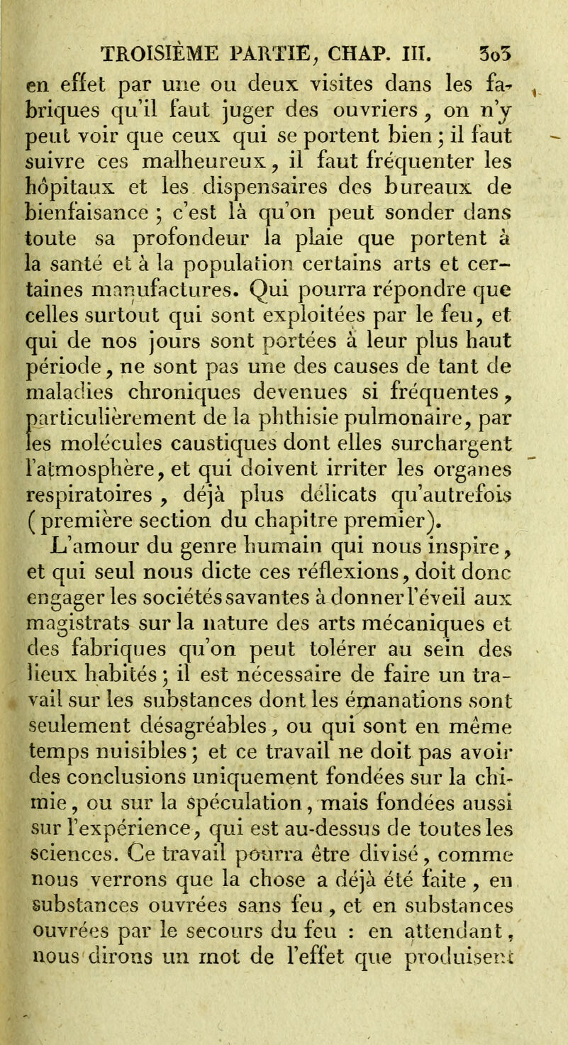 en effet par une ou deux visites dans les fa^ ^ briques qu'il faut juger des ouvriers ^ on n j peut voir que ceux qui se portent bien ; il faut suivre ces malheureux, il faut fréquenter les hôpitaux et les dispensaires des bureaux de bienfaisance ; c'est là qu on peut sonder dans toute sa profondeur la plaie que portent à la santé et à la population certains arts et cer- taines manufactures. Qui pourra répondre que celles surtout qui sont exploitées par le feu, et qui de nos jours sont portées à leur plus haut période, ne sont pas une des causes de tant de maladies chroniques devenues si fréquentes y particulièrement de la phthisie pulmonaire, par les molécules caustiques dont elles surchargent Fatmosphère, et qui doivent irriter les organes respiratoires , déjà plus délicats qu'autrefois ( première section du chapitre premier). L'amour du genre humain qui nous inspire, et qui seul nous dicte ces réflexions, doit donc engager les sociétés savantes à donner Féveil aux magistrats sur la nature des arts mécaniques et des fabriques qu'on peut tolérer au sein des « lieux habités ; il est nécessaire de faire un tra- vail sur les substances dont les émanations sont seulement désagréables, ou qui sont en même temps nuisibles ; et ce travail ne doit pas avoir des conclusions uniquement fondées sur la chi- mie , ou sur la spéculation, mais fondées aussi sur l'expérience, qui est au-dessus de toutes les sciences. Ce travail poiuTa être divisé, comme nous verrons que la chose a déjà été faite , en substances ouvrées sans feu , et en substances ouvrées par le secours du feu : en attendant, nous dirons un mot de l'effet que produisent