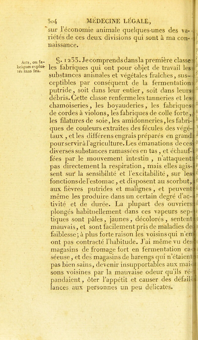 sur réconomie animale quelques-unes des va- riétés de ces deux divisions qui sont à ma con- naissance. Aiis, ou fa- §• ï 233. Je comprends dansla première classe: t^slMsTeu^.* fabriques qui ont pour objet de travail lesi substances animales et végétales fraîches, sus-- ceptibles par conséquent de la fermentation! putride, soit dans leur entier, soit dans leurs; débris. Cette classe renfermeles tanneries et les; chamoiseries, les boyauderies, les fabriques de cordes à violons, les fabriques de colle forte, les filatures de soie, les amidonneries,les fabri- ques de couleurs extraites des fécules des végé- taux , et les différens engrais préparcs en grand pourserviràfagriculture.Les émanations deccs diverses substances ramassées en tas , et échauf- fées par le mouvement intestin , n'attaquenti pas directement la respiration, mais elles agis sent sur la sensibilité et l'excitabilité, sur les: fonctions de l'estomac, et disposent au scorbut, aux fièvres putrides et malignes, et peuvent même les produire dans un certain degré d'ac- tivité et de durée. La plupart des ouvriers plongés habituellement dans ces vapeurs sep- tiques sont pâles, jaunes, décolorés , sentent mauvais, et sont facilement pris de maladies do faiblesse; à plus forte raison les voisins qui n'en ont pas contracté l'habitude. J'ai même vu deî magasins de fromage fort en fermentation ca- séeuse, et des magasins de harengs qui n'étaieni pas bien sains, devenir insupportables aux mai-i sons voisines par la mauvaise odeur qu'ils ré- pandaient , ôter l'appétit et causer des défail-1 lances aux personnes un peu délicates.