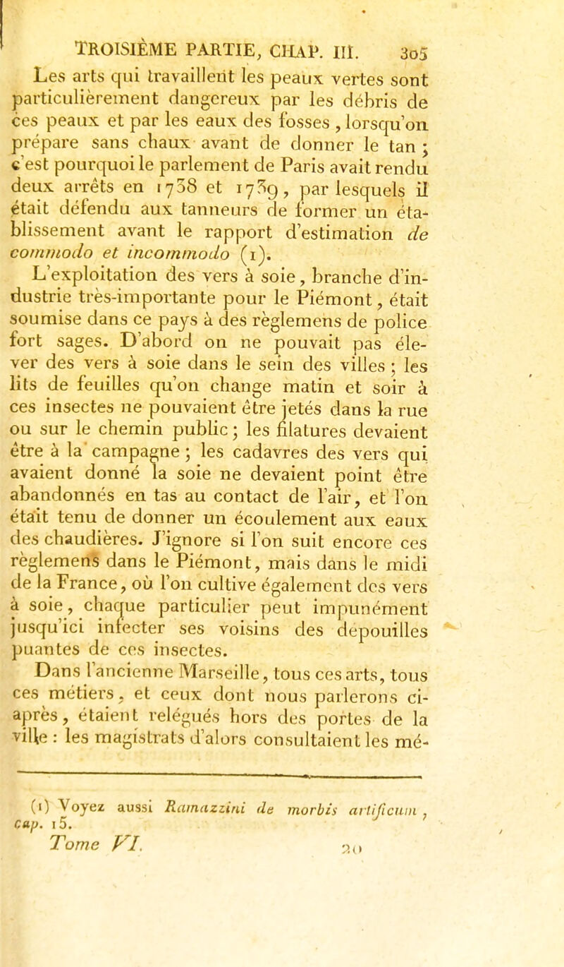 Les arts qui travaillent les peaux vertes sont particulièrement dangereux par les débris de ces peaux et par les eaux des fosses , lorsqu'on, prépare sans chaux avant de donner le tan ; c'est pourquoi le parlement de Paris avait rendu deux arrêts en 1758 et lyî^g, par lesquels il était défendu aux tanneurs de former un éta- blissement avant le rapport d'estimation de comrnodo et incominodo (i). L'exploitation des vers à soie, branche d'in- dustrie très-importante pour le Piémont, était soumise dans ce pays à des règlemens de police fort sages. D'abord on ne pouvait pas éle- ver des vers à soie dans le sein des villes ; les lits de feuilles qu'on change matin et soir à ces insectes ne pouvaient être jetés dans la rue ou sur le chemin public ; les filatures devaient être à la campagne ; les cadavres des vers qui avaient donné la soie ne devaient point être abandonnés en tas au contact de l'air, et l'on était tenu de donner un écoulement aux eaux des chaudières. J'ignore si l'on suit encore ces règlement dans le Piémont, mais dans le midi de la France, où l'on cultive également des vers à soie, chaque particulier peut impunément jusqu'ici infecter ses voisins des dépouilles puantes de ces insectes. Dans l'ancienne Marseille, tous ces arts, tous ces métiers, et ceux dont nous parlerons ci- après, étaient relégués hors des portes de la viUe : les magistrats d'alors consultaient les mé- (0 Voyez aussi Ramazzini de morbis arlificum , cap. i5. Tome V^I.